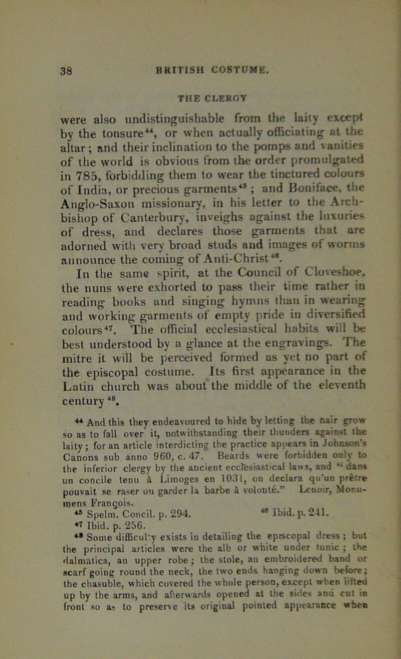 THE CLERGY were also undistinguishable from the laity except by the tonsure44, or when actually officiating at the altar; and their inclination to the pomps and vanities of the world is obvious from the order promulgated in 785, forbidding them to wear the tinctured colours of India, or precious garments45; and Boniface, the Anglo-Saxon missionary, in his letter to the Arch- bishop of Canterbury, inveighs against the luxuries of dress, and declares those garments that are adorned with very broad studs and images of worms announce the coming of Anti-Christ4'. In the same spirit, at the Council of Cloveshoe, the nuns were exhorted to pass their time rather in reading books and singing hymns than in wearing and working garments of empty pride in diversified colours47. The official ecclesiastical habits will be best understood by a glance at the engravings. The mitre it will be perceived formed as yet no part of the episcopal costume. Its first appearance in the Latin church was about the middle of the eleventh century48. 44 And this they endeavoured to hide by letting the nair grow so as to fall over it, notwithstanding their thunders against the laity; for an article interdicting the practice appears in Johnson's Canons sub anno 960, c. 47. Beards were forbidden only to the inferior clergy by the ancient ecclesiastical laws, and “ dans un concile tenu a Limoges en 1031, on declara qirun pretre pouvait se raser ou garder la barbe a volonte.” Lenoir, Morn- mens Frangois. 45 Spelm. Concil. p. 294. 48 Ibid. p. 241. 47 Ibid. p. 256. *• Some difficulty exists in detailing the episcopal dress ; but the principal articles were the alb or white under tunic ; the dalmatica, an upper robe; the stole, an embroidered band or scarf going round the neck, the two ends hanging down before; the chasuble, which covered the whole person, except when lifted up by the arms, and afterwards opened at the sides ana cut in front so as to preserve its origiual pointed appearance when