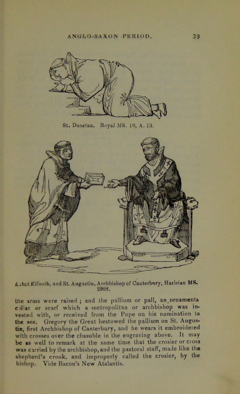 St. Donstan. Royal MS. 10, A. 13. A.bit Elfnoth, and St. Augustin, Archbishop of Canterbury, Harleian MS. 2903. the arms were raiseil ; and the pallium or pall, an ornamenta collar or scarf which a metropolitan or archbishop was in- vested with, or received from the Pope on his nomination to the see. Gregory the Great bestowed the pallium on St. Augus- tin, first Archbishop of Canterbury, and he wears it embroidered with crosses over the chasuble in the engraving above. It may be as well to remark at the same time that the crosier or cross was carried by the archbishop, and the pastoral staff, made like the shepherd’s crook, and improperly called the crosier, by the bishop. Vide Bacon’s New Atalantis.