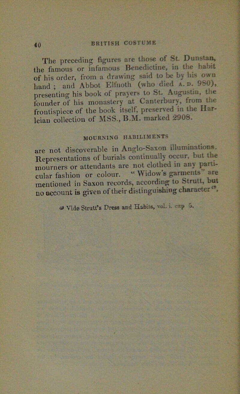 The preceding figures are those of St. Dunstan, the famous or infamous Benedictine, in the habit of his order, from a drawing said to be by his own hand; and Abbot Elfnoth (who died a. D. 980), presenting his book of prayers to St. Augustin, toe founder of his monastery at Canterbury, from the frontispiece of the book itself, preserved in the Har- leiau collection of MSS., B.M. marked 2908. mourning habiliments are not discoverable in Anglo-Saxon illuminations. Representations of burials continually occur, but the mourners or attendants are not clothed in any parti- cular fashion or colour. “ Widow's garments are mentioned in Saxon records, according to Strutt, but no account is given of their distinguishing charactei *