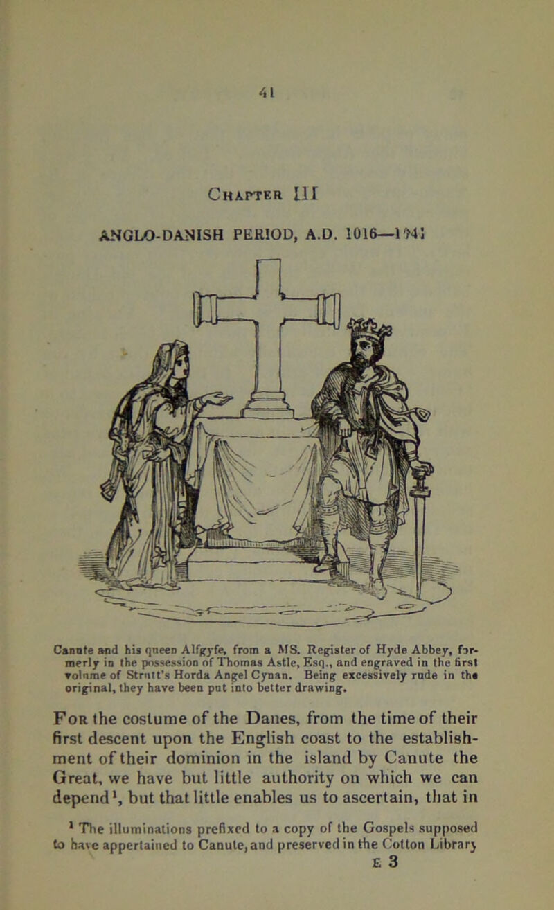 ANGLO-DANISH PERIOD, A.D. 1016—IMS Canute and his queen Alfgyfe, from a MS. Register of Hyde Abbey, f3r- merly io the possession of Thomas Astle, Esq., and engraved in the firs! ▼ol'ime of Strntt’s Horda Angel Cynan. Being excessively rade in the original, they have been put into better drawing. For the costume of the Danes, from the time of their first descent upon the English coast to the establish- ment of their dominion in the island by Canute the Great, we have but little authority on which we can depend1, but that little enables us to ascertain, that in 1 The illuminations prefixed to a copy of the Gospels supposed to have appertained to Canute,and preserved in the Cotton Library E 3