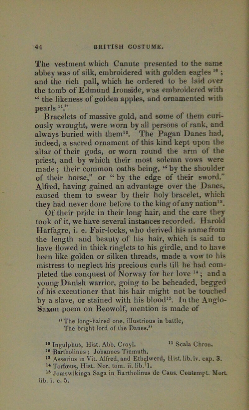 The vestment which Canute presented to the same abbey was of silk, embroidered with golden eagles 10; and the rich pall, which he ordered to be laid over the tomb of Edmund Ironside, was embroidered w ith “ the likeness of golden apples, and ornamented w ith pearls u.” Bracelets of massive gold, and some of them curi- ously wrought, were worn by all persons of rank, and always buried with them1*. The Pagan Danes had, indeed, a. sacred ornament of this kind kept upon the altar of their gods, or worn round the arm of the priest, and by which their most solemn vows were made ; their common oaths being, “ by the shoulder of their horse,” or “ by the edge of their sword.” Alfred, having gained an advantage over the Danes, caused them to swear by their holy bracelet, which they had never done before to the king ofany nation13. Of their pride in their long hair, and the care they took of it, we have several instances recorded. Harold Harfagre, i. e. Fair-locks, w ho derived his name from the length and beauty of his hair, which is said to have flowed in thick ringlets to his girdle, and to have been like golden or silken threads, made a vow to his mistress to neglect his precious curls till he had com- pleted the conquest of Norway for her love 14; and a young Danish warrior, going to be beheaded, begged of his executioner that his hair might not be touched by a slave, or stained with his blood15. In the Anglo- Saxon poem on Beowolf, mention is made of “ The long-haired one, illustrious in battle, The bright lord of the Danes.” 10 Ingulphus, Hist. Abb. Croyl. 11 Scala Chron. 18 Bartholinus ; Johannes Tinmuth. 15 Asserius in Vit. Alfred, and Etbelwerd, Hist lib. iv. cap. 3. 14 Torfoeus, Hist. Nor. tom. ii. lib.*]. 15 Jomswikinga Saga in Bartholinus de Caus. Contempt. Mort, lib. i. c. 5.