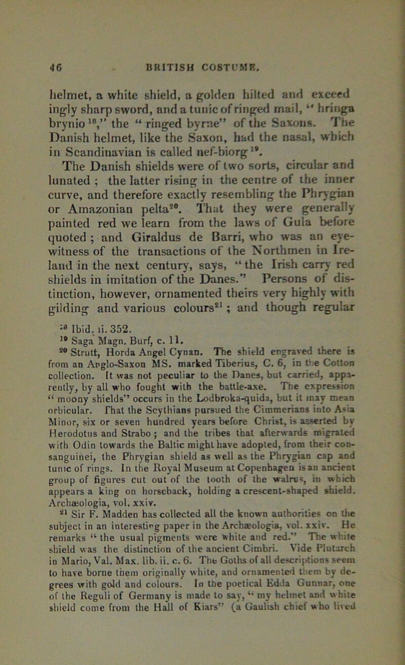 helmet, a white shield, a golden hilled and exceed ingly sharp sword, and a tunic of ringed mail, “ hringa brynio 1B,” the “ ringed byrne” of the Saxons. The Danish helmet, like the Saxon, had the nasal, which in Scandinavian is called nef-biorg19. The Danish shields were of two sorts, circular and lunated : the latter rising in the centre of the inner curve, and therefore exactly resembling the Phrygian or Amazonian pelta90. That they were generally painted red we learn from the laws of Gula before quoted ; and Giraldus de Barri, who was an eye- witness of the transactions of the Northmen in Ire- land in the next century, says, “ the Irish carry red shields in imitation of the Danes.” Persons of dis- tinction, however, ornamented theirs very highly with gilding and various colours91; and though regular :a Ibid. ii. 352. 19 Saga Magn. Burf, c. 11. 20 Strutt, Horda Angel Cynan. The shield engraved there is from an Anglo-Saxon MS. marked Tiberius, C. 6, in the Cotton collection. It was not peculiar to the Banes, but carried, appa- rently, by all who fought with the battle-axe. The expression “ moony shields’’ occurs in the Lodbroka-quida, but it inay mean orbicular. That the Scythians pursued the Cimmerians into Asia Minor, six or seven hundred years before Christ, is asserted by Herodotus and Strabo ; and the tribes that afterwards migrated with Odin towards the Baltic might have adopted, from their con- sanguinei, the Phrygian shield as well as the Phrygian cap and tunic of rings. In the Royal Museum at Copenhagen is an ancient group of figures cut out of the tooth of the walrus, in which appears a king on horseback, holding a crescent-shaped shield. Archaeologia, vol, xxiv. 21 Sir F. Madden has collected all the known authorities on the subject in an interesting paper in the Archaeologia, vol. xxiv. He remarks “ the usual pigments were white and red.” The white shield was the distinction of the ancient Cimbri. Vide Plutarch in Mario, Val. Max. lib. ii. c. 6. The Goths of all descriptions seem to have borne them originally white, and ornamented them by de- grees with gold and colours. In the poetical Edda Gunnar, one of the Reguli of Germany is made to say, “ my helmet and w hite shield come front the Hall of Kiars” (a Gaulish chief who lived