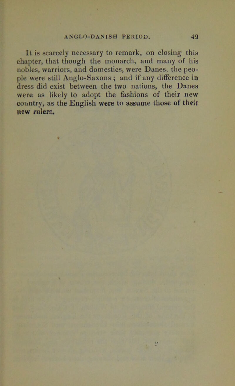 It is scarcely necessary to remark, on closing this chapter, that though the monarch, and many of his nobles, warriors, and domestics, were Danes, the peo- ple were still Anglo-Saxons ; and if any difference in dress did exist between the two nations, the Danes were as likely to adopt the fashions of their new country, as the English were to assume those of tbeii new rulers.