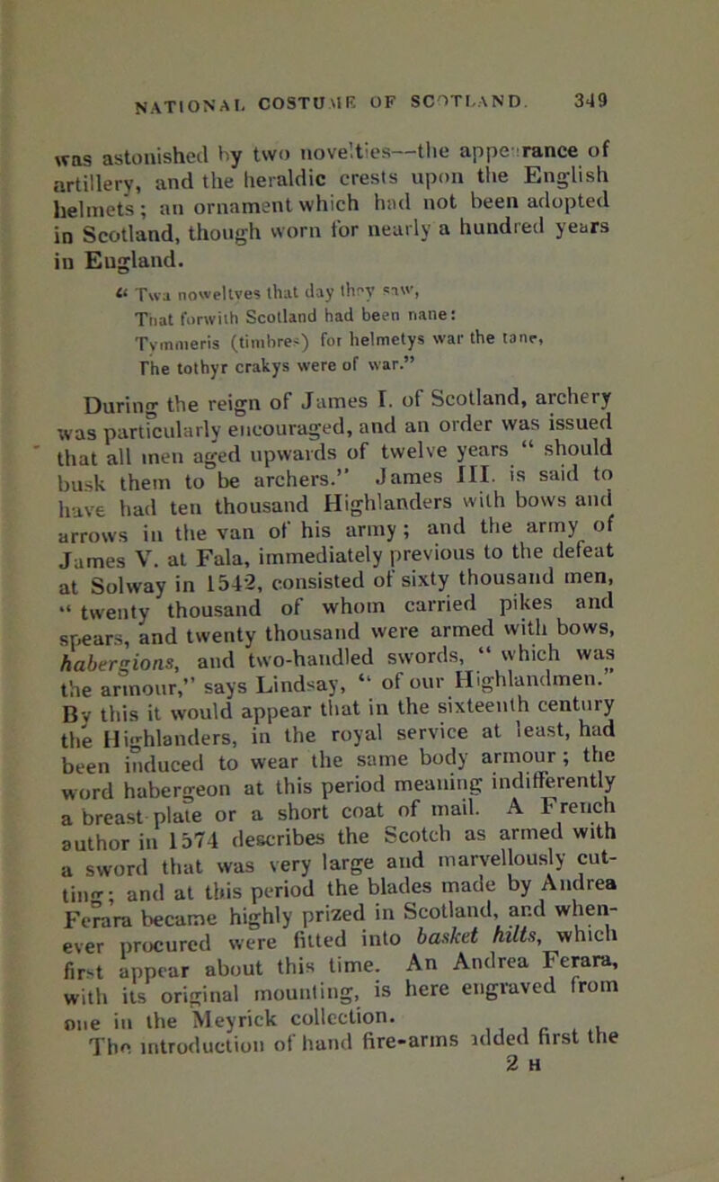 was astonished by two novelties—the appe- ranee of artillery, and the heraldic crests upon the English helmets; an ornament which had not been adopted in Scotland, though worn for nearly a hundred years in England. « Twa noweltves that day they si’, Tiiat forwilh Scotland had been nane: Tymmeris (timbres) for helmctys war the tone, The tothyr crakys were of war.” During the reign of James I. of Scotland, archery was particularly encouraged, and an order was issued that all men aged upwards of twelve years “ should busk them to be archers.” James III. is said to have had ten thousand Highlanders with bows and arrows in the van ot his army; and the army of James V. at Fala, immediately previous to the defeat at Solway in 1542, consisted of sixty thousand men, “ twenty thousand of whom carried pikes and spears, and twenty thousand were armed with bows, haberzions, and two-handled swords, “ which was the armour,” says Lindsay, “ of our Highlandmen. Bv this it would appear that in the sixteenth century the Highlanders, in the royal service at least, had been induced to wear the same body armour ; the word habergeon at this period meaning indifferently a breast plate or a short coat of mail. A French author in 1574 describes the Scotch as armed with a sword that was very large and marvellously cut- tinrr• and at this period the blades made by Andrea Ferara became highly prized in Scotland and when- ever procured were fitted into basket hilts, which fir-t appear about this time. An Andrea Ferara, with its original mounting, is here engraved from one in the Meyrick collection. The introduction of hand fire-arms nlded first the 2 H