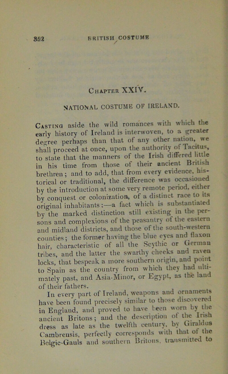 Chapter XXIV. NATIONAL COSTUME OF IRELAND. Casting aside the wild romances with which the early history of Ireland is interwoven, to a greater degree perhaps than that of any other nation, we shall proceed at once, upon the authority of Tacitus, to state that the manners of the Irish differed little in his time from those of their ancient British brethren ; and to add, that from every evidence, his- torical or traditional, the difference was occasioned by the introduction at some very remote period, either by conquest or colonization, of a distinct race to its original inhabitants:—a fact which is substantiated by°the marked distinction still existing in the per- sons and complexions of the peasantry of the ear-tern and midland districts, and those of the south-western counties; the former having the blue eyes and fiaxon hair, characteristic of all the Scythic or German tribes, and the latter the swarthy cheeks and raven locks, that bespeak a more southern origin, and point to Spain as the country from which they had ulti- mately past, and Asia-Minor, or Egypt, as the land of their fathers. In every part of Ireland, weapons and ornaments have been found precisely similar to those discovered in England, and proved to have been worn by the ancient Britons; and the description ot the Irish dress as late as the twelfth century, by Giraldus Catnbrensis, perfectly corresponds with that of the Bclgic-Gauls and southern Britons, transmitted to