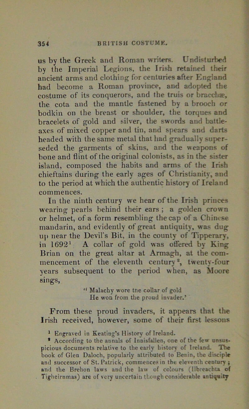 us by the Greek arid Roman writers. Undisturbed by the Imperial Legions, the Irish retained their ancient arms and clothing for centuries after England had become a Roman province, and adopted the costume of its conquerors, and the truis or bracchae, the cota and the mantle fastened by a brooch or bodkin on the breast or shoulder, the torques and bracelets of gold and silver, the swords and battle- axes of mixed copper and tin, and spears and darts headed with the same metal that had gradually super- seded the garments of skins, and the weapons of bone and flint of the original colonists, as in the sister island, composed the habits and arms of the Irish chieftains during the early ages of Christianity, and to the period at which the authentic history of Ireland commences. In the ninth century we hear of the Irish princes wearing pearls behind their ears ; a golden crown or helmet, of a form resembling the cap of a Chinese mandarin, and evidently of great antiquity, was dug up near the Devil’s Bit, in the county of Tipperary, in 16921 A collar of gold was offered by King Brian on the great altar at Armagh, at the com- mencement of the eleventh century8, twenty-four years subsequent to the period when, as Moore sings, “ Malachy wore tne collar of gold He won from the proud invader.’ From these proud invaders, it appears that the Irish received, however, some of their first lessons 1 Engraved in Keating’s History of Ireland. * According to the annals of Innisfallen, one of the few unsus- picious documents relative to the early history of Ireland. The book of Glen Daloch, popularly attributed to Benin, the disciple and successor of St. Patrick, commences in the eleventh century ; and the Brehon laws and the law of colours (llbreachla of Tigheirnmas) are of very uncertain though considerable antiquity