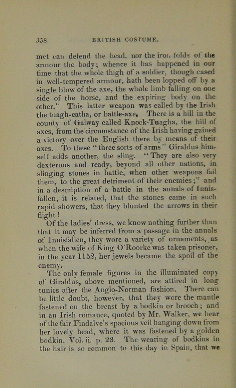 met tan defend the head, nor the iron folds of the armour the body; whence it has happened in our time that the whole thigh of a soldier, though cased in well-tempered armour, hath been lopped 08 by a single blow of the axe, the whole limb falling on one side of the horse, and the expiring body on the other.” This latter weapon was called by the Irish the tuagh-catha, or battle-axe. There is a hill in the county of Galway called Knock-Tuagha, the hill of axes, from the circumstance of the Irish having gained a victory over the English there by means of their axes. To these “three sorts of arms” Giraldus him- self adds another, the sling. “ They are also very- dexterous and ready, beyond all other nations, in slinging stones in battle, when other weapons fail them, to the great detriment of their enemiesand in a description of a battle in the annals of Innis- fallen, it is related, that the stones came in such rapid showers, that they blunted the arrow-s in their flight! Of the ladies’ dress, w e know nothing further than that it may be inferred from a passage in the annals of Innisfallen, they wore a variety of ornaments, as when the wife of King O’Roorkewas taken prisoner, in the year 1152, her jew-els became the spoil of the enemy. The only female figures in the illuminated copy of Giraldus, above mentioned, are attired in long tunics after the Anglo-Norman fashion. There can be little doubt, however, that they wore the mantle fastened on the breast by a bodkin or brooch; and in an Irish romance, quoted by Mr. Walker, vve hear of the fair Findalve’s spacious veil hanging down from her lovely head, where it was fastened by a golden bodkin. Vol. ii. p. 23. The wearing of bodkins in the hair is so common to this day in Spain, that we