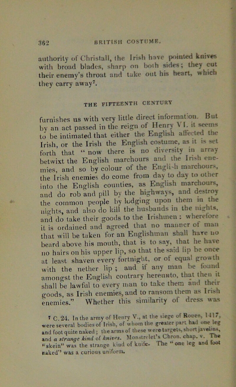 authority of Christall, the Irish have pointed knives with broad blades, sharp on both sides; they cut their enemy’s throat and take out his heart, which they carry away7. THE FIFTEENTH CENTURY furnishes us with very little direct information. But by an act passed in the reign of Henry \ I. it seems to be intimated that either the English affected the Irish, or the Irish the English costume, as it is set forth that “ now there is no diversity m array betwixt the English marchours and the Irish ene- mies, and so by colour of the Engli-h marchours, the Irish enemies do come from day to day to otner into the English counties, as English marchours, and do rob and pill by the highways, and destroy the common people by lodging upon them in the uiohts, and also do kill the husbands in the nights, and do take their goods to the Irishmen : wherefore it is ordained and agreed that no manner ot man that will be taken for an Englishman shall hare no beard above his mouth, that is to say, that he ha\e no hairs on his upper lip, so that the said lip be once at least shaven every fortnight, or of equal growth with the nether lip ; and if any man be found amongst the English contrary hereunto, that then it shall be lawful to every man to take them and their goods as Irish enemies, and to ransom them as Irish enemies.” Whether this similarity of dress was 1 C 24. In the army of Henry V., at the siege of Rouen. 141, were several bodies of Irish, of whom the greater part had one leg and foot quite naked ; the arms of these were targets, short javelws, and a stranqe kind of knives. Monstri let’s Chron. chap, v The “skein” was the strange kind of knife. The “one leg and foot raked” was a curious uniform.