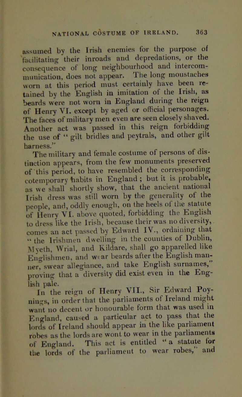 assumed by the Irish enemies for the purpose of facilitating their inroads and depredations, or the consequence of long neighbourhood and intercom- munication, does not appear. I he long moustaches worn at this period must certainly have been re- tained by the English in imitation ot the Irish, as beards were not worn in England during the reign of Henry VI. except by aged or official personages. The faces of military men even are seen closely shaved. Another act was passed in this reign forbidding the use of “ gilt bridles and peytrals, and other gilt harness.” The military and female costume of persons of dis- tinction appears, from the few monuments preserved of this period, to have resembled the corresponding cotemporary habits in England ; but it is probable, as we shall shortly show, that the ancient national Irish dress was still worn by the generality of the people, and, oddly enough, on the heels of the statute of Henry VI. above quoted, forbidding the English to dress like the Irish, because their was no diversity, comes an act passed by Edward IV., ordaining that “ the Irishmen dwelling in the counties of Dublin, Myeth, Wrial, and Kildare, shall go apparelled like Englishmen, and wtar beards after the English man- nerT swear allegiance, and take English surnames,” proving that a diversity did exist even in the Eng- lish pale. , Iii the reign of Henry \II.» Sir Edward Poy- Dings, in order that the parliaments of Ireland might want no decent or honourable form that was used in England, caused a particular act to pass that the lords of Ireland should appear in the like parliament robes as the lords are wont to wear in the parliaments of England. This act is entitled “ a statute for the lords of the parliament to wear robes,” and