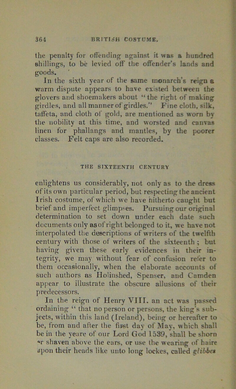 the penalty for offending against it was a hundred shillings, to be levied off the offender’s lands and goods. In the sixth year of the same monarch’s reign a warm dispute appears to have existed between the glovers and shoemakers about “ the right of making girdles, and all manner of girdles. Fine cloth, silk, taffeta, and cloth of gold, are mentioned as worn by the nobility at this time, and worsted and canvas linen for phallangs and mantles, by the poorer classes. Felt caps are also recorded. THE SIXTEENTH CENTURY enlightens us considerably, not only as to the dress of its own particular period, but respecting the ancient Irish costume, of which we have hitherto caught but brief and imperfect glimpses. Pursuing our original determination to set down under each date such documents only asof right belonged to it, we have not interpolated the descriptions of writers of the twelfth century with those of wrriters of the sixteenth ; but having given these early evidences in their in- tegrity, we may without fear of confusion refer to them occasionally, when the elaborate accounts of such authors as Holinshed, Spenser, and Camden appear to illustrate the obscure allusions of their predecessors. In the reign of Henry VIII. an act was passed ordaining “ that no person or persons, the king’s sub- jects, within this land (Ireland), being or hereafter to be, from and after the fiFst day of May, w hich shall be in the yeare of our Lord God 1539, shall be shorn *r shaven above the ears, or use the wearing of haire iipon their heads like unto long lockes, called glibbet