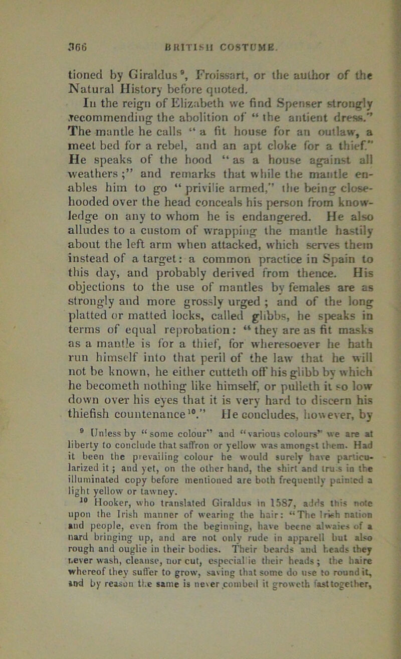 tioned by Giraldus Froissart, or the author of the Natural History before quoted. In the reign of Elizabeth we find Spenser strongly .recommending the abolition of “ the antient dress/’ The mantle he calls “ a fit house for an outlaw, a meet bed for a rebel, and an apt cloke for a thief. He speaks of the hood “as a house against all weathers and remarks that while the mantle en- ables him to go “ privilie armed,” the being close- hooded over the head conceals his person from know- ledge on any to whom he is endangered. He also alludes to a custom of wrapping the mantle hastily about the left arm when attacked, which serves them instead of a target: a common practice in Spain to this day, and probably derived from thence. His objections to the use of mantles by females are as strongly and more grossly urged ; and of the long platted or matted locks, called glibbs, he speaks in terms of equal reprobation : “ they are as fit masks as a mantle is for a thief, for wheresoever he hath run himself into that peril of the law that he will not be known, he either cutteth off his glibb by which he becometh nothing like himself, or pulleth it so low down over his eyes that it is very hard to discern his thiefish countenance10.” He concludes, however, by 9 Unless by “some colour and “various colours” we are at liberty to conclude that saffron or yellow was amongst them- Had it been the prevailing colour he would surely hare particu- larized it ; and yet, on the other hand, the shirt and tru.s in the illuminated copy before mentioned are both frequently painted a light yellow or tawney. 10 Hooker, who translated Giraldus in 1587, adds this note upon the Irish manner of wearing the hair: “The Irish nation and people, even from the beginning, have beene alwaies of a Hard bringing up, and are not only rude in apparell but also rough and ouglie in their bodies. Their beards and heads they never wash, cleanse, nor cut, especial ie their heads; the haire whereof they suffer to grow, saving that some do use to round it, »ttd by reason the same is never combed it groweth fast together,