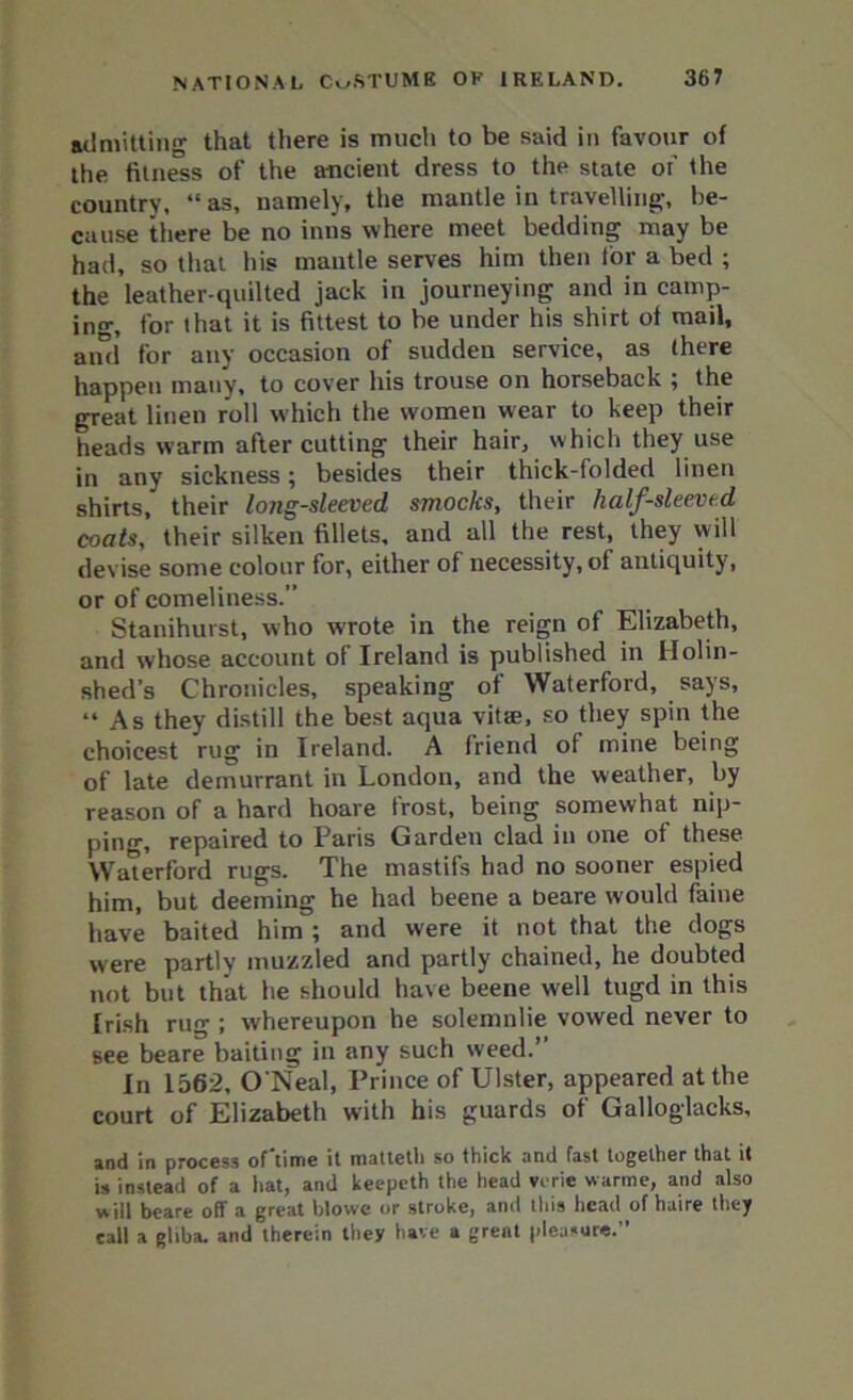 admitting that there is much to be said in favour of the fitness of the ancient dress to the state of the country, “as, namely, the mantle in travelling, be- cause there be no inns where meet bedding may be had, so that his mantle serves him then for a bed ; the leather-quilted jack in journeying and in camp- ing, for that it is fittest to be under his shirt of mail, and for any occasion of sudden service, as (here happen many, to cover his trouse on horseback ; the great linen roll which the women wear to keep their heads warm after cutting their hair, which they use in any sickness; besides their thick-folded linen shirts, their long-sleeved smocks, their half-sleeved coats, their silken fillets, and all the rest, they will devise some colour for, either of necessity, of antiquity, or of comeliness.” Stanihurst, who wrote in the reign of Elizabeth, and whose account of Ireland is published in Holin- shed’s Chronicles, speaking of Waterford, says, “As they distill the best aqua vitre, so they spin the choicest rug in Ireland. A friend of mine being of late demurrant in London, and the weather, by reason of a hard hoare trost, being somewhat nip- ping, repaired to Paris Garden clad in one of these Waterford rugs. The mastifs had no sooner espied him, but deeming he had beene a beare would faine have baited him ; and were it not that the dogs were partly muzzled and partly chained, he doubted not but that he should have beene well tugd in this Irish rug ; whereupon he solemnlie vowed never to see beare baiting in any such weed.” In 1562, O'Neal, Prince of Ulster, appeared at the court of Elizabeth with his guards of Galloglacks, and in process of lime it matleth so thick and fast together that it is instead of a hat, and keepeth the head vi rie warme, and also w ill beare off a great blowe or stroke, and this head of haire they call a glib a. and therein they have a great pleasure.”