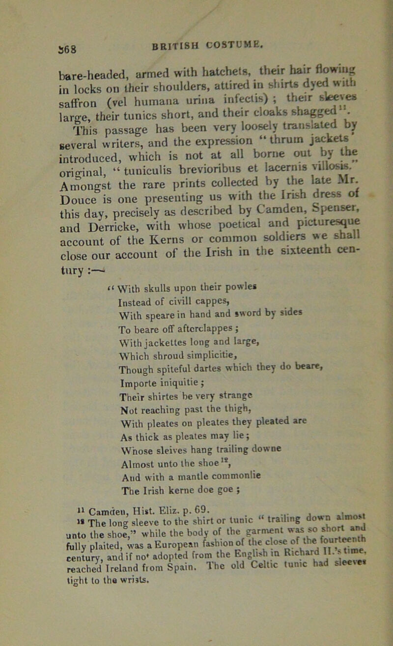 568 bare-headed, armed with hatchets, their hair flowing in locks on their shoulders, attired in shirts dyed with saffron (vel humana urina infeclis) ; their sleeves larn-e, their tunics short, and their cloaks shagged . This passage has been very loosely transited by several writers, and the expression “thrum jackets introduced, which is not at all borne out by the original, “ tuniculis brevioribus et lacerms villosw. Amongst the rare prints collected by the late Mr. Douce is one presenting us with the Irish dress of this day, precisely as described by Camden, Spenser, and Derricke, with whose poetical and picturesque account of the Kerns or common soldiers we shall close our account of the Irish in the sixteenth cen- tury “ With skulls upon their powles Instead of civill cappes, With speare in hand and sword by sides To beare off aftcrclappes ; With jackettes long and large, Which shroud simplicitie. Though spiteful dartes which they do beare, Importe iniquitie; Their shirtes be very strange Not reaching past the thigh, With pleates on pleates they pleated are As thick as pleates may lie; Whose sleives hang trailing downe Almost unto the shoe1*, And with a mantle commonlie The Irish kerne doe goe ; 11 Camden, Hist. Eliz. p. 69. . , , i« The long sleeve to the shirt or tunic trailing down a mo. unto the shoe,-’ while the body of the garment was so short and fully plaited, was a European fashion of the close of ^fourteenth century, and if no* adopted from the English in Richard II. tVme. reached Ireland from Spain. The old Celtic tunic had sleete. tight to the wrists.