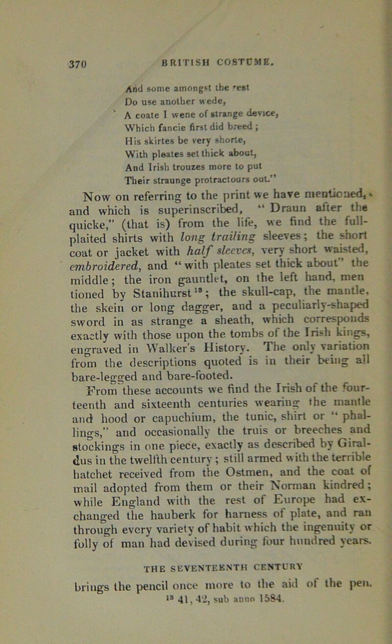 And some amongst the 'est Do use another wede, ' A coate I wene of strange device, Which fancie first did breed ; His skirtes be very shorte, With pleates set thick about, And Irish trouzes more to put Their straunge protractours out.” Now on referring to the print we have mentioned, * and w'hich is superinscribed, “ Draun after the quicke,” (that is) from the life, we find the full- plaited shirts with long trailing sleeves; the short coat or jacket with half sleeves, very short waisted, embroidered, and ‘‘with pleates set thick about the middle; the iron gauntlet, on the left hand, men tioned by Stanihurst18; the skull-cap, the mantle, the skein or long dagger, and a peculiarly-shaped sword in as strange a sheath, which corresponds exactly with those upon the. tombs of the Irish kings, engraved in Walker’s History. The only variation from the descriptions quoted is in their being all bare-legged and bare-footed. From these accounts we find the Irish of the four- teenth and sixteenth centuries wearing the mantle and hood or capuchium, the tunic, shirt or “ phal- lings,” and occasionally the truis or breeches and stockings in one piece, exactly as described by Giral- tlus in the twelfth century; still armed w ith the terrible hatchet received from the Ostmen, and the coat of mail adopted from them or their Norman kindred ; while England with the rest of Europe had ex- changed the hauberk for harness of plate, and ran through every variety of habit which the ingenuity or folly of man had devised during four hundred years. THE SEVENTEENTH CENTURY brings the pencil once more to the aid of the pen. »s 41,42, sub anno 1584.