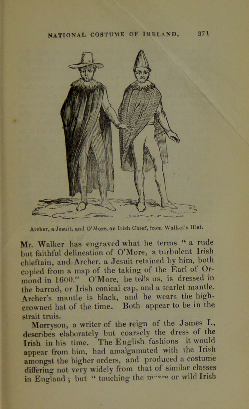 Archer, a Jesuit, and O’More, an Irish Chief, from Walker’s Hist. Mr. Walker has engraved what he terms “ a rude but faithful delineation of O’More, a turbulent Irish chieftain, and Archer, a Jesuit retained by him, both copied from a map of the taking of the Earl of Or- mond in 1600.” O’More, he tells us, is dressed in the barrad, or Irish conical cap, and a scarlet mantle. Archer’s mantle is black, and he wears the high- crowned hat of the time. Both appear to be in the strait truis. Morryson, a writer of the reign of the James I., describes elaborately but coarsely the dress of the Irish in his time. The English fashions it would appear from him, had amalgamated with the Irish amongst the higher orders, and produced a costume differing not very widely from that of similar classes in England ; but “ touching the or wild Irish
