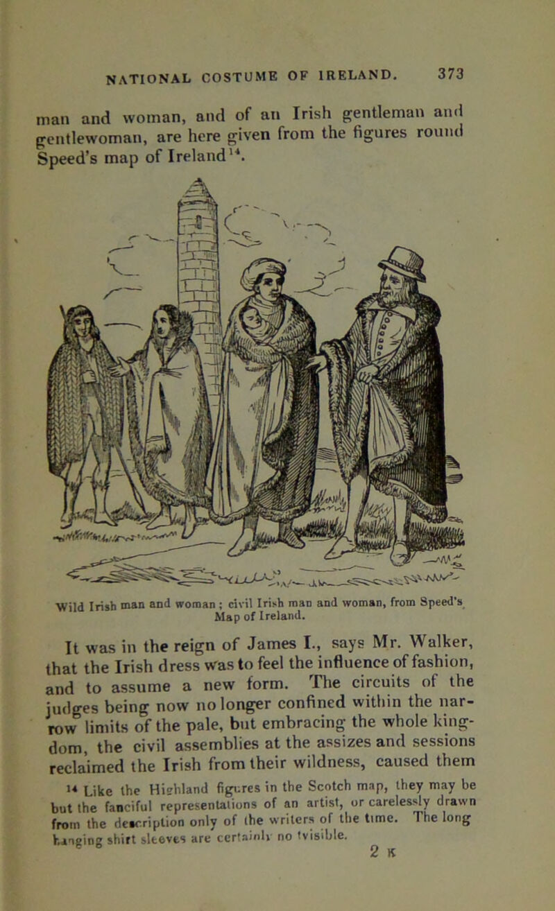 man and woman, and of an Irish gentleman and gentlewoman, are here given from the figures round Speed’s map of Ireland14. Wild Irish man and woman ; civil Irish man and woman, from Speed’s Map of Ireland. It was in the reign of James I., says Mr. Walker, that the Irish dress was to feel the influence of fashion, and to assume a new form. The circuits of the judges being now no longer confined within the nar- row limits of the pale, but embracing the whole king- dom, the civil assemblies at the assizes and sessions reclaimed the Irish from their wildness, caused them 14 Like the Hiehland figures in the Scotch map, they may be but the fanciful representations of an artist, or carelessly drawn from the deacriplion only of the writers of the time. The long hanging shirt sleeves are certainh no ’visible. ^