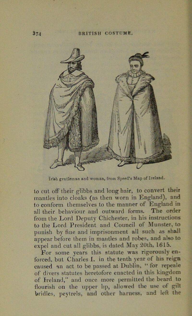 Irish gentleman and woman, from Speed’s Map of Ireland. • to cut off their glibbs and long hair, to convert their mantles into cloaks (as then worn in England), and to conform themselves to the manner of England in all their behaviour and outward forms. The order from the Lord Deputy Chichester, in his instructions to the Lord President and Council of Munster, to punish by fine and imprisonment all such as shall appear before them in mantles and robes, and also to expel and cut all glibbs, is dated May 20th, 1615. For some years this statute was rigorously en- forced, but Charles I. in the tenth year of his reign caused an act to be passed at Dublin, “ for repeale of divers statutes heretofore enacted in this kingdom of Ireland,” and once more permitted the beard to flourish on the upper lip, allowed the use of gilt bridles, pevtrels, and other harness, and left the