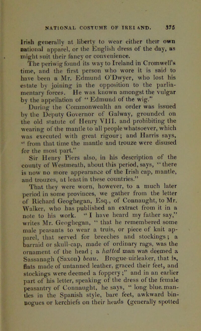 Irish generally at liberty to wear either their own national apparel, or the English dress of the day, as might suit their fancy or convenience. The periwig found its way to Ireland in Cromwell’s time, and the first person who wore it is said to have been a Mr. Edmund O’Dwyer, who lost his estate by joining in the opposition to the parlia- mentary forces. He was known amongst the vulgar by the appellation of “ Edmund of the wig. During the Commonwealth an order was issued by the Deputy Governor of Galway, grounded on the old statute of Henry VIII. and prohibiting the wearing of the mantle to all people whatsoever, which was executed with great rigour; and Harris says, “ from that time the mantle and trouze were disused for the most part.” Sir Henry Piers also, in his description of the county of Westmeath, about this period, says, “ there is now no more appearance of the Irish cap, mantle, and trouzes, at least in these countries.” That they were worn, however, to a much later period in some provinces, we gather from the letter of Richard Geoghegan, Esq., of Connaught, to Mr. Walker, who has published an extract from it in a note to his work. “ I have heard my father say,” writes Mr. Geoghegan, “ that he remembered some male peasants to wear a truis, or piece of knit ap- parel, that served for breeches and stockings; a barraid or skull-cap, made of ordinary rags, was the ornament of the head ; a hatted man was deemed a Sassanagh (Saxon) beau. Brogue-uirleaker, that is, fiats made of untanned leather, graced their feet, and stockings were deemed a foppery and in an earlier part of his letter, speaking of the dress of the female peasantry of Connaught, he says, “ long blue man- tles in the Spanish style, bare feet, awkward bin- nogues or kerchiefs on their heads (generally spotted
