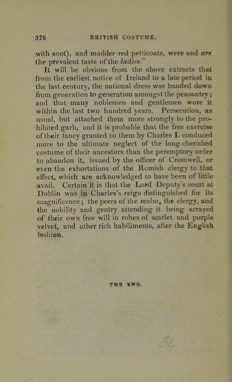 with soot), and madder-red petticoats, were and art the prevalent taste of the ladies. It will be obvious from the above extracts that from the earliest notice of Ireland to a late period in the last century, the national dress was handed down from generation to generation amongst the peasantry; and that many noblemen and gentlemen wore it within the last two hundred years. Persecution, as usual, but attached them more strongly to the pro- hibited garb, and it is probable that the free exercise of their fancy granted to them by Charles I. conduced more to the ultimate neglect of the long-cherished costume of their ancestors than the peremptory order to abandon it, issued by the officer of Cromwell, or even the exhortations of the Romish clergy to that effect, which are acknowledged to have been of little avail. Certain it is that the Lord Deputy’s court at Dublin was in Charles’s reign distinguished for its magnificence ; the peers of the realm, the clergy, and the nobility and gentry attending it being arrayed of their own free will in robes of scarlet and purple velvet, and other rich habiliments, after the English fashion. TM3 KNO.