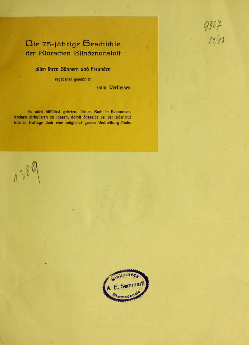 Die 75-jährige Geschichte öer Klarschen Blindenanstalt allen ihren Gönnern und Freunden ergebenst geu/iömet uom Uerfasser. Es wird höfliehst gebeten, dieses Buch in Bekannten- kreisen zirkulieren zu lassen, damit dasselbe bei der leider nur kleinen Ruflage doch eine möglichst grosse Uerbreitung finde.