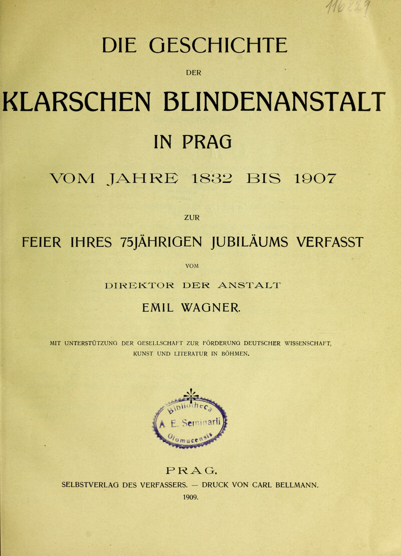 DIE GESCHICHTE DER KLARSCHEN BLINDENANSTALT IN PRAG VOM JAHRE 1832 BIS 1907 FEIER IHRES 75JÄHRIGEN JUBILÄUMS VERFASST VOM DIREKTOR DER ANSTALT EMIL WAGNER. MIT UNTERSTÜTZUNG DER GESELLSCHAFT ZUR FÖRDERUNG DEUTSCHER WISSENSCHAFT, KUNST UND LITERATUR IN BÖHMEN. PRAG. SELBSTVERLAG DES VERFASSERS. - DRUCK VON CARL BELLMANN. 1909.