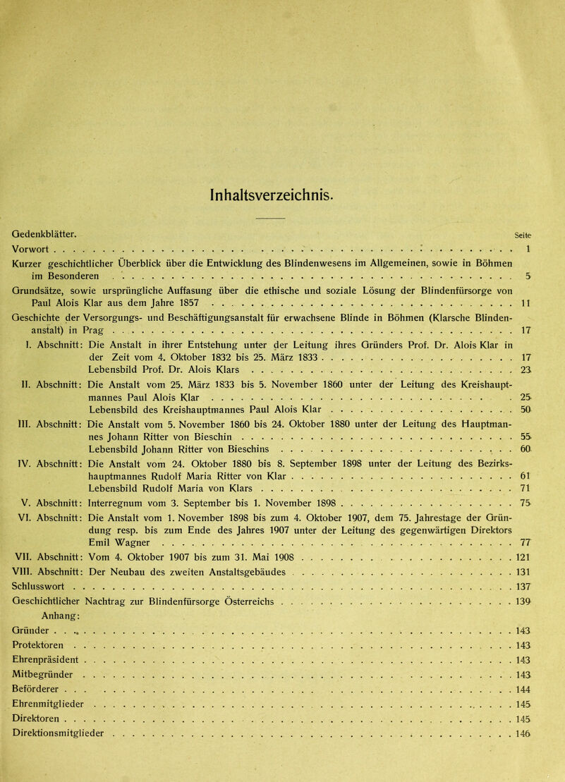 Inhaltsverzeichnis. Gedenkblätter. Seite Vorwort . 1 Kurzer geschichtlicher Überblick über die Entwicklung des Blindenwesens im Allgemeinen, sowie in Böhmen im Besonderen 5 Grundsätze, sowie ursprüngliche Auffasung über die ethische und soziale Lösung der Blindenfürsorge von Paul Alois Klar aus dem Jahre 1857 11 Geschichte der Versorgungs- und Beschäftigungsanstalt für erwachsene Blinde in Böhmen (Klarsche Blinden- anstalt) in Prag 17 I. Abschnitt: Die Anstalt in ihrer Entstehung unter der Leitung ihres Gründers Prof. Dr. Alois Klar in der Zeit vom 4. Oktober 1832 bis 25. März 1833 17 Lebensbild Prof. Dr. Alois Klars 23 II. Abschnitt: Die Anstalt vom 25. März 1833 bis 5. November 1860 unter der Leitung des Kreishaupt- mannes Paul Alois Klar . 2S Lebensbild des Kreishauptmannes Paul Alois Klar 50 III. Abschnitt: Die Anstalt vom 5. November 1860 bis 24. Oktober 1880 unter der Leitung des Hauptman- nes Johann Ritter von Bieschin 5S Lebensbild Johann Ritter von Bieschins 60 IV. Abschnitt: Die Anstalt vom 24. Oktober 1880 bis 8. September 1898 unter der Leitung des Bezirks- hauptmannes Rudolf Maria Ritter von Klar 61 Lebensbild Rudolf Maria von Klars 71 V. Abschnitt: Interregnum vom 3. September bis 1. November 1898 7S VI. Abschnitt: Die Anstalt vom 1. November 1898 bis zum 4. Oktober 1907, dem 75. Jahrestage der Grün- dung resp. bis zum Ende des Jahres 1907 unter der Leitung des gegenwärtigen Direktors Emil Wagner 77 VII. Abschnitt: Vom 4. Oktober 1907 bis zum 31. Mai 1908 121 VIII. Abschnitt: Der Neubau des zweiten Anstaltsgebäudes 131 Schlusswort 137 Geschichtlicher Nachtrag zur Blindenfürsorge Österreichs 139 Anhang: Gründer 143 Protektoren 143 Ehrenpräsident 143 Mitbegründer 143 Beförderer 144 Ehrenmitglieder 145 Direktoren 145 Direktionsmitglieder 146