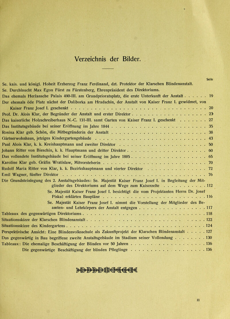 Verzeichnis der Bilder. Seite Se. kais. und königl. Hoheit Erzherzog Franz Ferdinand, dzt. Protektor der Klarschen Blindenanstalt. Se. Durchlaucht Max Egon Fürst zu Fürstenberg, Ehrenpräsident des Direktoriums. Das ehemals Herzansche Palais 490-III. am Grandprioratsplatz, die erste Unterkunft der Anstalt 19 Der ehemals öde Platz nächst der Daliborka am Hradschin, der Anstalt von Kaiser Franz I. gewidmet, von Kaiser Franz Josef I. geschenkt 20 Prof. Dr. Alois Klar, der Begründer der Anstalt und erster Direktor 22 Das kaiserliche Holzschreiberhaus N.-C. 131-III. samt Garten von Kaiser Franz I. geschenkt 27 Das Institutsgebäude bei seiner Eröffnung im Jahre 1844 35 Rosina Klar geb. Schön, die Mitbegründerin der Anstalt 38 Gärtnerwohnhaus, jetziges Kindergartengebäude .43 Paul Alois Klar, k. k. Kreishauptmann und zweiter Direktor 50 Johann Ritter von Bieschin, k. k. Hauptmann und dritter Direktor 60 Das vollendete Institutsgebäude bei seiner Eröffnung im Jahre 1885 65 Karoline Klar geb. Gräfin Wratislaw, Mitvorsteherin 70 Rudolf Maria Ritter von Klar, k. k. Bezirkshauptmann und vierter Direktor 72 Emil Wagner, fünfter Direktor 76 Die Grundsteinlegung des 2. Anstaltsgebäudes: Se. Majestät Kaiser Franz Josef I. in Begleitung der Mit- glieder des Direktoriums auf dem Wege zum Kaiserzelte 112 Se. Majestät Kaiser Franz Josef I. besichtigt die vom Projektanten Herrn Dr. Josef Piskac erklärten Baupläne 116 Se. Majestät Kaiser Franz Josef I. nimmt die Vorstellung der Mitglieder des Be- amten- und Lehrkörpers der Anstalt entgegen 117 Tableaux des gegenwärtigen Direktoriums 118 Situationsskizze der Klarschen Blindenanstalt 122 Situationsskizze des Kindergartens 124 Perspektivische Ansicht: Eine Blindenvolksschule als Zukunftprojekt der Klarschen Blindenanstalt 127 Das gegenwärtig in Bau begriffene zweite Anstaltsgebäude im Stadium seiner Vollendung 130 Tableaux: Die ehemalige Beschäftigung der Blinden vor 50 Jahren 136 Die gegenwärtige Beschäftigung der blinden Pfleglinge 136 ii