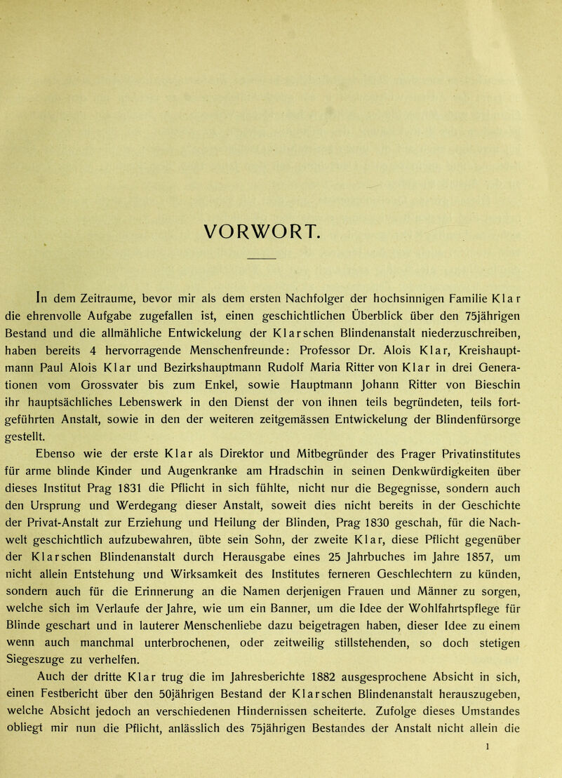 VORWORT. In dem Zeiträume, bevor mir als dem ersten Nachfolger der hochsinnigen Familie Klar die ehrenvolle Aufgabe zugefallen ist, einen geschichtlichen Überblick über den 75jährigen Bestand und die allmähliche Entwickelung der Klar sehen Blindenanstalt niederzuschreiben, haben bereits 4 hervorragende Menschenfreunde: Professor Dr. Alois Klar, Kreishaupt- mann Paul Alois Klar und Bezirkshauptmann Rudolf Maria Ritter von Klar in drei Genera- tionen vom Grossvater bis zum Enkel, sowie Hauptmann Johann Ritter von Bieschin ihr hauptsächliches Lebenswerk in den Dienst der von ihnen teils begründeten, teils fort- geführten Anstalt, sowie in den der weiteren zeitgemässen Entwickelung der Blindenfürsorge gestellt. Ebenso wie der erste Klar als Direktor und Mitbegründer des Prager Privatinstitutes für arme blinde Kinder und Augenkranke am Hradschin in seinen Denkwürdigkeiten über dieses Institut Prag 1831 die Pflicht in sich fühlte, nicht nur die Begegnisse, sondern auch den Ursprung und Werdegang dieser Anstalt, soweit dies nicht bereits in der Geschichte der Privat-Anstalt zur Erziehung und Heilung der Blinden, Prag 1830 geschah, für die Nach- welt geschichtlich aufzubewahren, übte sein Sohn, der zweite Klar, diese Pflicht gegenüber der Klar sehen Blindenanstalt durch Herausgabe eines 25 Jahrbuches im Jahre 1857, um nicht allein Entstehung und Wirksamkeit des Institutes ferneren Geschlechtern zu künden, sondern auch für die Erinnerung an die Namen derjenigen Frauen und Männer zu sorgen, welche sich im Verlaufe der Jahre, wie um ein Banner, um die Idee der Wohlfahrtspflege für Blinde geschart und in lauterer Menschenliebe dazu beigetragen haben, dieser Idee zu einem wenn auch manchmal unterbrochenen, oder zeitweilig stillstehenden, so doch stetigen Siegeszuge zu verhelfen. Auch der dritte Klar trug die im Jahresberichte 1882 ausgesprochene Absicht in sich, einen Festbericht über den 50jährigen Bestand der Klar sehen Blindenanstalt herauszugeben, welche Absicht jedoch an verschiedenen Hindernissen scheiterte. Zufolge dieses Umstandes obliegt mir nun die Pflicht, anlässlich des 75jährigen Bestandes der Anstalt nicht allein die l