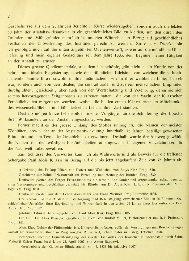 Geschehnisse aus dem 25jährigen Berichte in Kürze wiederzugeben, sondern auch die letzten 50 Jahre der Anstaltswirksamkeit in ein geschichtliches Bild zu kleiden, um den durch den Gründer und Mitbegründer mehrfach bekundeten Wünschen in Bezug auf geschichtliches Festhalten der Entwickelung des Institutes gerecht zu werden. Zu diesem Zwecke bin ich genötigt, mich auf die unten angeführten Quellenwerke*), sowie auf die mündliche Über- lieferung und mein eigenes Gedächtnis seit dem Jahre 1885, dem Beginne meiner Tätigkeit an der Anstalt zu stützen. Dieses grosse Quellenmateriale, aus dem ich schöpfe, gibt nicht allein Kunde von der hehren und idealen Begeisterung, sowie dem rühmlichen Edelsinn, von welchem die so hoch- stehende Familie Klar sowohl in ihrer männlichen, wie in ihrer weiblichen Linie, beseelt war, sondern auch von den Idealen, die sie traditionell und aus rein menschlichem Empfinden durchglühten; gleichzeitig aber auch von der Wertschätzung und Verehrung, deren sie sich seitens hervorragender Zeitgenossen zu erfreuen hatten, die von der Macht der Klar sehen Persönlichkeiten mitgerissen wurden, wobei die beiden ersten Klars stets im Mittelpunkte des wissenschaftlichen und künstlerischen Lebens ihrer Zeit standen. Deshalb mögen kurze Lebensbilder meiner Vorgänger an die Schilderung der Epoche ihrer Wirksamkeit an der Anstalt eingeschaltet werden. Ferner macht es der grosse Umfang des Stoffes unmöglich, die Namen der meisten Wohltäter, sowie der an der Anstaltsentwickelung innerhalb 75 Jahren beteiligt gewesenen Blindenfreunde im Texte der Geschichte zu erwähnen. Deshalb wurde der Ausweg gewählt, die Namen der denkwürdigen Persönlichkeiten anhangsweise in eigenen Verzeichnissen für die Nachwelt aufzubewahren. Zum Schlüsse des Vorwortes kann ich als Wahrworte und als Beweis für die treffende Sehergabe Paul Alois Klars in Bezug auf die bis jetzt abgelaufene Zeit von 75 Jahren ab- *) Nekrolog des Prokop Ritters von Platzer und Wohnsiedl von Aloys Klar, Prag 1826. Geschichte der böhm. Privatanstalt zur Erziehung und Heilung der Blinden, Prag 1830. Denkwürdigkeiten des Prager Privat-Institutes für arme blinde Kinder und Augenkranke nebst Ideen zu einer Versorgungs- und Beschäftigungsanstalt für Blinde von Dr. Aloys Klar, k. k. o. ö. Professor der Philo- logie etc. Prag 1831. Denkwürdigkeiten aus dem Leben Alois Klars von Franz Weinolt, Prag-Leitmeritz 1835. Der Verein und die Anstalt zur Versorgung und Beschäftigung erwachsener Blinden in Böhmen, Ge- schichtlicher Ueberblick ihrer Begründung und Wirksamkeit in den ersten 25 Jahren ihres Bestandes von Paul Alois Klar, Prag 1857. Jahrbuch Libussa, herausgegeben von Paul Alois Klar, Prag 1842—1860. Die Prof. Dr. Alois Klarsche Künstlerstiftung etc. von Rudolf Müller, Historienmaler und k. k. Professor, Prag 1883. Alois Klar, Doktor der Philosophie, k. k. Universitätsprofessor, Stifter der Versorgungs- und Beschäftigungs- anstalt für erwachsene Blinde in Prag von Jos. R. Grunert, Schuldirektor in Osseg, Tetschen 1898. Festbericht über die Grundsteinlegung des zweiten Gebäudes der Klarschen Blindenanstalt durch Seine Majestät Kaiser Franz Josef I. am 23. April 1907, von Anton Rappawi. Jahresberichte der Klarschen Blindenanstalt vom J. 1833 bis inklusive 1907.