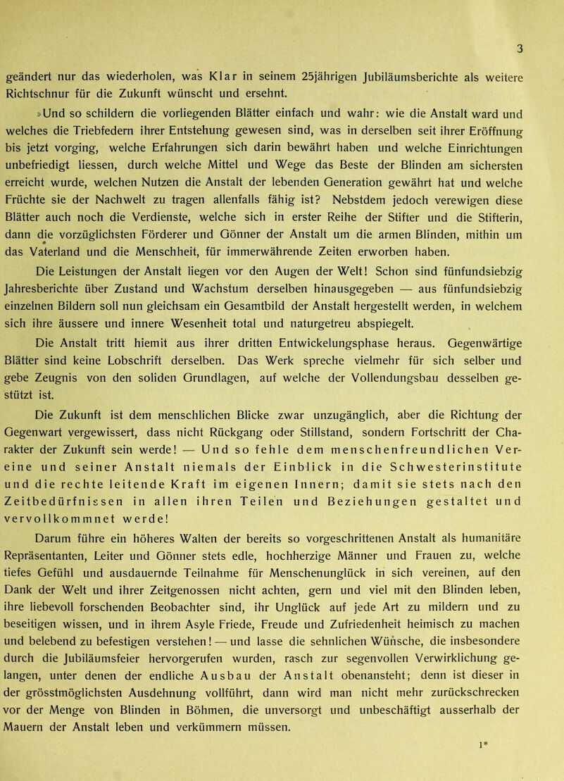 geändert nur das wiederholen, was Klar in seinem 25jährigen Jubiläumsberichte als weitere Richtschnur für die Zukunft wünscht und ersehnt. »Und so schildern die vorliegenden Blätter einfach und wahr: wie die Anstalt ward und welches die Triebfedern ihrer Entstehung gewesen sind, was in derselben seit ihrer Eröffnung bis jetzt vorging, welche Erfahrungen sich darin bewährt haben und welche Einrichtungen unbefriedigt Hessen, durch welche Mittel und Wege das Beste der Blinden am sichersten erreicht wurde, welchen Nutzen die Anstalt der lebenden Generation gewährt hat und welche Früchte sie der Nachwelt zu tragen allenfalls fähig ist? Nebstdem jedoch verewigen diese Blätter auch noch die Verdienste, welche sich in erster Reihe der Stifter und die Stifterin, dann die vorzüglichsten Förderer und Gönner der Anstalt um die armen Blinden, mithin um das Vaterland und die Menschheit, für immerwährende Zeiten erworben haben. Die Leistungen der Anstalt liegen vor den Augen der Welt! Schon sind fünfundsiebzig Jahresberichte über Zustand und Wachstum derselben hinausgegeben — aus fünfundsiebzig einzelnen Bildern soll nun gleichsam ein Gesamtbild der Anstalt hergestellt werden, in welchem sich ihre äussere und innere Wesenheit total und naturgetreu abspiegelt. Die Anstalt tritt hiemit aus ihrer dritten Entwickelungsphase heraus. Gegenwärtige Blätter sind keine Lobschrift derselben. Das Werk spreche vielmehr für sich selber und gebe Zeugnis von den soliden Grundlagen, auf welche der Vollendungsbau desselben ge- stützt ist. Die Zukunft ist dem menschlichen Blicke zwar unzugänglich, aber die Richtung der Gegenwart vergewissert, dass nicht Rückgang oder Stillstand, sondern Fortschritt der Cha- rakter der Zukunft sein werde! — Und so fehle dem menschenfreundlichen Ver- eine und seiner Anstalt niemals der Einblick in die Schwesterinstitute und die rechte leitende Kraft im eigenen Innern; damit sie stets nach den Zeitbedürfnissen in allen ihren Teilen und Beziehungen gestaltet und vervollkommnet werde! Darum führe ein höheres Walten der bereits so vorgeschrittenen Anstalt als humanitäre Repräsentanten, Leiter und Gönner stets edle, hochherzige Männer und Frauen zu, welche tiefes Gefühl und ausdauernde Teilnahme für Menschenunglück in sich vereinen, auf den Dank der Welt und ihrer Zeitgenossen nicht achten, gern und viel mit den Blinden leben, ihre liebevoll forschenden Beobachter sind, ihr Unglück auf jede Art zu mildern und zu beseitigen wissen, und in ihrem Asyle Friede, Freude und Zufriedenheit heimisch zu machen und belebendzu befestigen verstehen! — und lasse die sehnlichen Wünsche, die insbesondere durch die Jubiläumsfeier hervorgerufen wurden, rasch zur segenvollen Verwirklichung ge- langen, unter denen der endliche Ausbau der Anstalt obenansteht; denn ist dieser in der grösstmöglichsten Ausdehnung vollführt, dann wird man nicht mehr zurückschrecken vor der Menge von Blinden in Böhmen, die unversorgt und unbeschäftigt ausserhalb der Mauern der Anstalt leben und verkümmern müssen. 1*