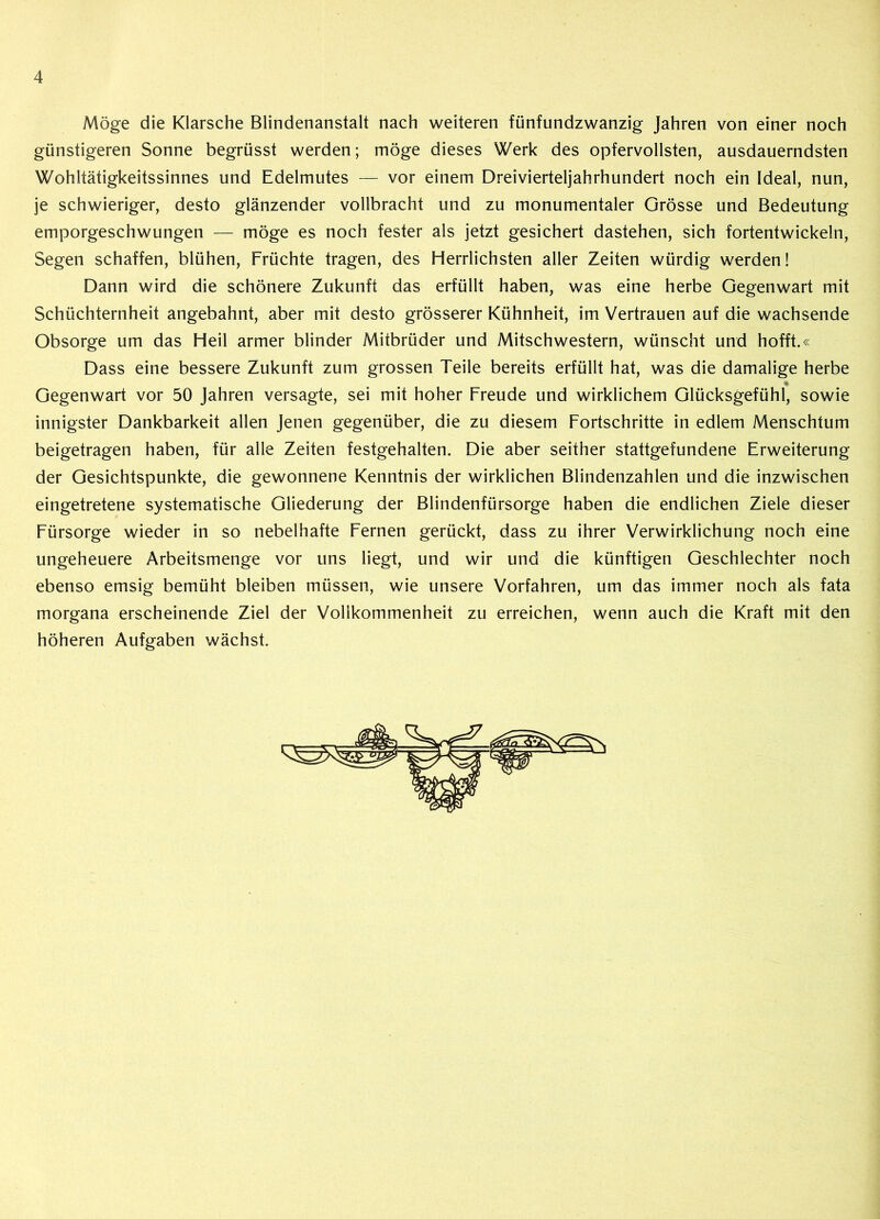 Möge die Klarsche Blindenanstalt nach weiteren fünfundzwanzig Jahren von einer noch günstigeren Sonne begrüsst werden; möge dieses Werk des opfervollsten, ausdauerndsten Wohltätigkeitssinnes und Edelmutes — vor einem Dreivierteljahrhundert noch ein Ideal, nun, je schwieriger, desto glänzender vollbracht und zu monumentaler Grösse und Bedeutung emporgeschwungen — möge es noch fester als jetzt gesichert dastehen, sich fortentwickeln, Segen schaffen, blühen, Früchte tragen, des Herrlichsten aller Zeiten würdig werden! Dann wird die schönere Zukunft das erfüllt haben, was eine herbe Gegenwart mit Schüchternheit angebahnt, aber mit desto grösserer Kühnheit, im Vertrauen auf die wachsende Obsorge um das Heil armer blinder Mitbrüder und Mitschwestern, wünscht und hofft.« Dass eine bessere Zukunft zum grossen Teile bereits erfüllt hat, was die damalige herbe % Gegenwart vor 50 Jahren versagte, sei mit hoher Freude und wirklichem Glücksgefühl, sowie innigster Dankbarkeit allen Jenen gegenüber, die zu diesem Fortschritte in edlem Menschtum beigetragen haben, für alle Zeiten festgehalten. Die aber seither stattgefundene Erweiterung der Gesichtspunkte, die gewonnene Kenntnis der wirklichen Blindenzahlen und die inzwischen eingetretene systematische Gliederung der Blindenfürsorge haben die endlichen Ziele dieser Fürsorge wieder in so nebelhafte Fernen gerückt, dass zu ihrer Verwirklichung noch eine ungeheuere Arbeitsmenge vor uns liegt, und wir und die künftigen Geschlechter noch ebenso emsig bemüht bleiben müssen, wie unsere Vorfahren, um das immer noch als fata morgana erscheinende Ziel der Vollkommenheit zu erreichen, wenn auch die Kraft mit den höheren Aufgaben wächst.