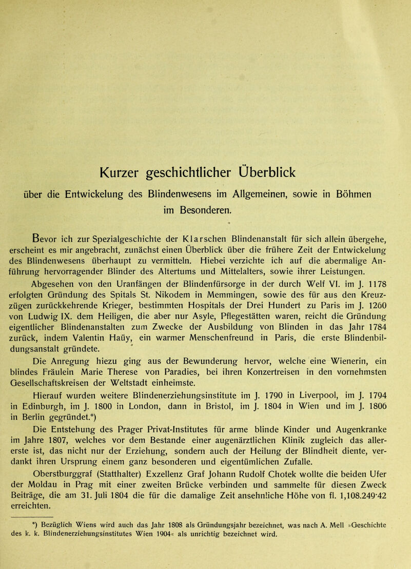 Kurzer geschichtlicher Überblick über die Entwickelung des Blindenwesens im Allgemeinen, sowie in Böhmen im Besonderen. * Bevor ich zur Spezialgeschichte der Klarschen Blindenanstalt für sich allein übergehe, erscheint es mir angebracht, zunächst einen Überblick über die frühere Zeit der Entwickelung des Blindenwesens überhaupt zu vermitteln. Hiebei verzichte ich auf die abermalige An- führung hervorragender Blinder des Altertums und Mittelalters, sowie ihrer Leistungen. Abgesehen von den Uranfängen der Blindenfürsorge in der durch Welf VI. im J. 1178 erfolgten Gründung des Spitals St. Nikodem in Memmingen, sowie des für aus den Kreuz- zügen zurückkehrende Krieger, bestimmten Hospitals der Drei Hundert zu Paris im J. 1260 von Ludwig IX. dem Heiligen, die aber nur Asyle, Pflegestätten waren, reicht die Gründung eigentlicher Blindenanstalten zum Zwecke der Ausbildung von Blinden in das Jahr 1784 zurück, indem Valentin Haüy, ein warmer Menschenfreund in Paris, die erste Blindenbil- dungsanstalt gründete. Die Anregung hiezu ging aus der Bewunderung hervor, welche eine Wienerin, ein blindes Lräulein Marie Therese von Paradies, bei ihren Konzertreisen in den vornehmsten Gesellschaftskreisen der Weltstadt einheimste. Hierauf wurden weitere Blindenerziehungsinstitute im J. 1790 in Liverpool, im J. 1794 in Edinburgh, im J. 1800 in London, dann in Bristol, im J. 1804 in Wien und im J. 1806 in Berlin gegründet.*) Die Entstehung des Prager Privat-Institutes für arme blinde Kinder und Augenkranke im Jahre 1807, welches vor dem Bestände einer augenärztlichen Klinik zugleich das aller- erste ist, das nicht nur der Erziehung, sondern auch der Heilung der Blindheit diente, ver- dankt ihren Ursprung einem ganz besonderen und eigentümlichen Zufalle. Oberstburggraf (Statthalter) Exzellenz Graf Johann Rudolf Chotek wollte die beiden Ufer der Moldau in Prag mit einer zweiten Brücke verbinden und sammelte für diesen Zweck Beiträge, die am 31. Juli 1804 die für die damalige Zeit ansehnliche Höhe von fl. 1,108.249'42 erreichten. *) Bezüglich Wiens wird auch das Jahr 1808 als Gründungsjahr bezeichnet, was nach A. Mell »Geschichte des k. k. Blindenerziehungsinstitutes Wien 1904« als unrichtig bezeichnet wird.