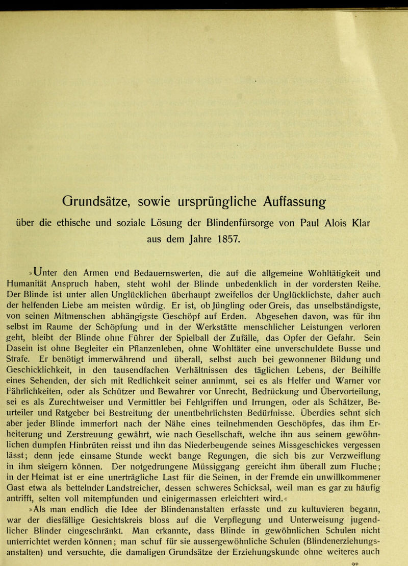 Grundsätze, sowie ursprüngliche Auffassung über die ethische und soziale Lösung der Blindenfürsorge von Paul Alois Klar aus dem Jahre 1857. »Unter den Armen und Bedauernswerten, die auf die allgemeine Wohltätigkeit und Humanität Anspruch haben, steht wohl der Blinde unbedenklich in der vordersten Reihe. Der Blinde ist unter allen Unglücklichen überhaupt zweifellos der Unglücklichste, daher auch der helfenden Liebe am meisten würdig. Er ist, ob Jüngling oder Greis, das unselbständigste, von seinen Mitmenschen abhängigste Geschöpf auf Erden. Abgesehen davon, was für ihn selbst im Raume der Schöpfung und in der Werkstätte menschlicher Leistungen verloren geht, bleibt der Blinde ohne Führer der Spielball der Zufälle, das Opfer der Gefahr. Sein Dasein ist ohne Begleiter ein Pflanzenleben, ohne Wohltäter eine unverschuldete Busse und Strafe. Er benötigt immerwährend und überall, selbst auch bei gewonnener Bildung und Geschicklichkeit, in den tausendfachen Verhältnissen des täglichen Lebens, der Beihilfe eines Sehenden, der sich mit Redlichkeit seiner annimmt, sei es als Helfer und Warner vor Fährlichkeiten, oder als Schützer und Bewahrer vor Unrecht, Bedrückung und Übervorteilung, sei es als Zurechtweiser und Vermittler bei Fehlgriffen und Irrungen, oder als Schätzer, Be- urteiler und Ratgeber bei Bestreitung der unentbehrlichsten Bedürfnisse. Überdies sehnt sich aber jeder Blinde immerfort nach der Nähe eines teilnehmenden Geschöpfes, das ihm Er- heiterung und Zerstreuung gewährt, wie nach Gesellschaft, welche ihn aus seinem gewöhn- lichen dumpfen Hinbrüten reisst und ihn das Niederbeugende seines Missgeschickes vergessen lässt; denn jede einsame Stunde weckt bange Regungen, die sich bis zur Verzweiflung in ihm steigern können. Der notgedrungene Müssiggang gereicht ihm überall zum Fluche; in der Heimat ist er eine unerträgliche Last für die Seinen, in der Fremde ein unwillkommener Gast etwa als bettelnder Landstreicher, dessen schweres Schicksal, weil man es gar zu häufig antrifft, selten voll mitempfunden und einigermassen erleichtert wird.« »Als man endlich die Idee der Blindenanstalten erfasste und zu kultuvieren begann, war der diesfällige Gesichtskreis bloss auf die Verpflegung und Unterweisung jugend- licher Blinder eingeschränkt. Man erkannte, dass Blinde in gewöhnlichen Schulen nicht unterrichtet werden können; man schuf für sie aussergewöhnliche Schulen (Blindenerziehungs- anstalten) und versuchte, die damaligen Grundsätze der Erziehungskunde ohne weiteres auch