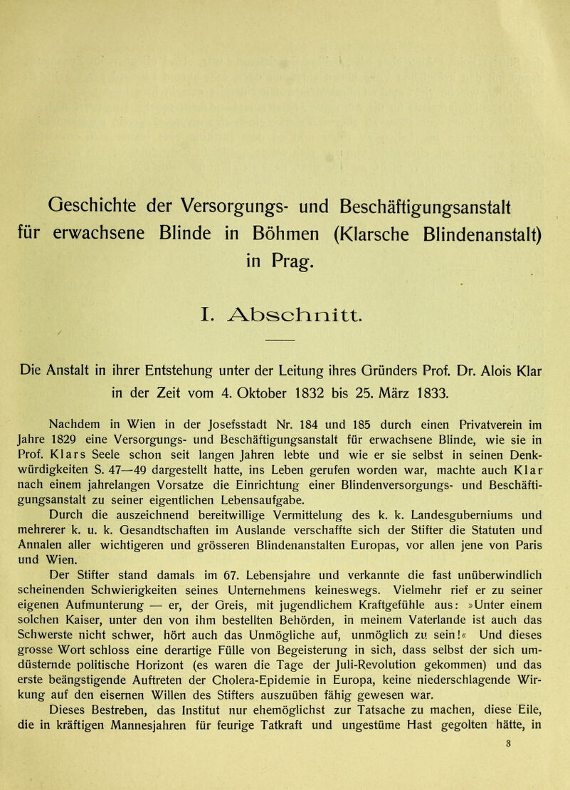 Geschichte der Versorgungs- und Beschäftigungsanstalt für erwachsene Blinde in Böhmen (Klarsche Blindenanstalt) in Prag. I. Abschnitt. Die Anstalt in ihrer Entstehung unter der Leitung ihres Gründers Prof. Dr. Alois Klar in der Zeit vom 4. Oktober 1832 bis 25. März 1833. Nachdem in Wien in der Josefsstadt Nr. 184 und 185 durch einen Privatverein im Jahre 1829 eine Versorgungs- und Beschäftigungsanstalt für erwachsene Blinde, wie sie in Prof. Klars Seele schon seit langen Jahren lebte und wie er sie selbst in seinen Denk- würdigkeiten S. 47—49 dargestellt hatte, ins Leben gerufen worden war, machte auch Klar nach einem jahrelangen Vorsatze die Einrichtung einer Blindenversorgungs- und Beschäfti- gungsanstalt zu seiner eigentlichen Lebensaufgabe. Durch die auszeichnend bereitwillige Vermittelung des k. k. Landesguberniums und mehrerer k. u. k. Gesandtschaften im Auslande verschaffte sich der Stifter die Statuten und Annalen aller wichtigeren und grösseren Blindenanstalten Europas, vor allen jene von Paris und Wien. Der Stifter stand damals im 67. Lebensjahre und verkannte die fast unüberwindlich scheinenden Schwierigkeiten seines Unternehmens keineswegs. Vielmehr rief er zu seiner eigenen Aufmunterung — er, der Greis, mit jugendlichem Kraftgefühle aus: »Unter einem solchen Kaiser, unter den von ihm bestellten Behörden, in meinem Vaterlande ist auch das Schwerste nicht schwer, hört auch das Unmögliche auf, unmöglich zu sein!« Und dieses grosse Wort schloss eine derartige Fülle von Begeisterung in sich, dass selbst der sich um- düsternde politische Horizont (es waren die Tage der Juli-Revolution gekommen) und das erste beängstigende Auftreten der Cholera-Epidemie in Europa, keine niederschlagende Wir- kung auf den eisernen Willen des Stifters auszuüben fähig gewesen war. Dieses Bestreben, das Institut nur ehemöglichst zur Tatsache zu machen, diese Eile, die in kräftigen Mannesjahren für feurige Tatkraft und ungestüme Hast gegolten hätte, in 3