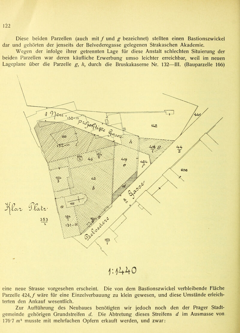 Diese beiden Parzellen (auch mit / und g bezeichnet) stellten einen Bastionszwickel dar und gehörten der jenseits der Belvederegasse gelegenen Strakaschen Akademie. Wegen der infolge ihrer getrennten Lage für diese Anstalt schlechten Situierung der beiden Parzellen war deren käufliche Erwerbung umso leichter erreichbar, weil im neuen Lageplane über die Parzelle g, /z, durch die Bruskakaserne Nr. 132—III. (Bauparzelle 166) lUVtO eine neue Strasse vorgesehen erscheint. Die von dem Bastionszwickel verbleibende Fläche Parzelle 424,/ wäre für eine Einzelverbauung zu klein gewesen, und diese Umstände erleich- terten den Ankauf wesentlich. Zur Aufführung des Neubaues benötigten wir jedoch noch den der Prager Stadt- gemeinde gehörigen Grundstreifen d. Die Abtretung dieses Streifens d im Ausmasse von 176*7 m2 musste mit mehrfachen Opfern erkauft werden, und zwar: