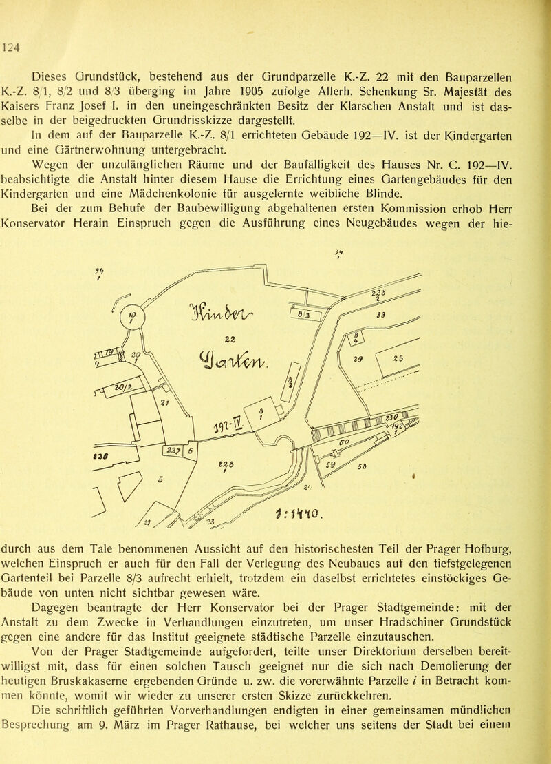 Dieses Grundstück, bestehend aus der Grundparzelle K.-Z. 22 mit den Bauparzellen K.-Z. 8 1, 8/2 und 8/3 überging im Jahre 1905 zufolge Allerh. Schenkung Sr. Majestät des Kaisers Franz Josef I. in den uneingeschränkten Besitz der Klarschen Anstalt und ist das- selbe in der beigedruckten Grundrisskizze dargestellt. In dem auf der Bauparzelle K.-Z. 8/1 errichteten Gebäude 192—IV. ist der Kindergarten und eine Gärtnerwohnung untergebracht. Wegen der unzulänglichen Räume und der Baufälligkeit des Hauses Nr. C. 192—IV. beabsichtigte die Anstalt hinter diesem Hause die Errichtung eines Gartengebäudes für den Kindergarten und eine Mädchenkolonie für ausgelernte weibliche Blinde. Bei der zum Behufe der Baubewilligung abgehaltenen ersten Kommission erhob Herr Konservator Herain Einspruch gegen die Ausführung eines Neugebäudes wegen der hie- i1* durch aus dem Tale benommenen Aussicht auf den historischesten Teil der Prager Hofburg, welchen Einspruch er auch für den Fall der Verlegung des Neubaues auf den tiefstgelegenen Gartenteil bei Parzelle 8/3 aufrecht erhielt, trotzdem ein daselbst errichtetes einstöckiges Ge- bäude von unten nicht sichtbar gewesen wäre. Dagegen beantragte der Herr Konservator bei der Prager Stadtgemeinde: mit der Anstalt zu dem Zwecke in Verhandlungen einzutreten, um unser Hradschiner Grundstück gegen eine andere für das Institut geeignete städtische Parzelle einzutauschen. Von der Prager Stadtgemeinde aufgefordert, teilte unser Direktorium derselben bereit- willigst mit, dass für einen solchen Tausch geeignet nur die sich nach Demolierung der heutigen Bruskakaserne ergebenden Gründe u. zw. die vorerwähnte Parzelle i in Betracht kom- men könnte, womit wir wieder zu unserer ersten Skizze zurückkehren. Die schriftlich geführten Vorverhandlungen endigten in einer gemeinsamen mündlichen Besprechung am 9. März im Prager Rathause, bei welcher uns seitens der Stadt bei einem