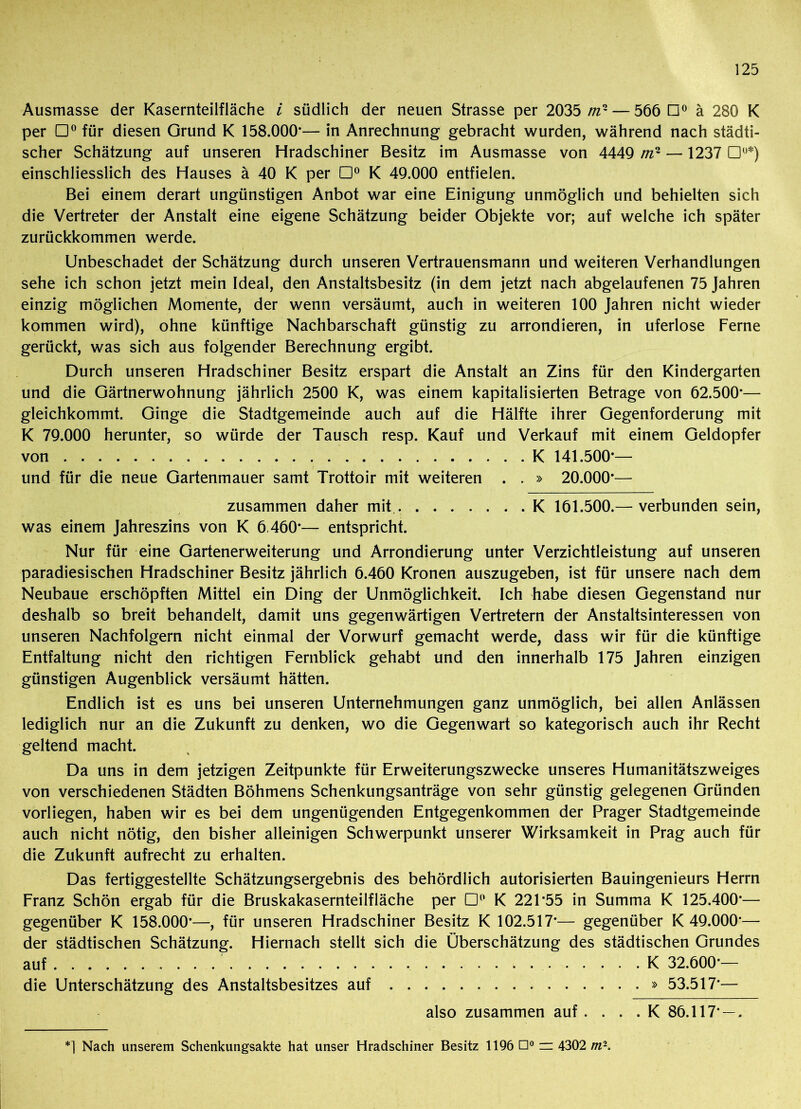 Ausmasse der Kasernteilfläche i südlich der neuen Strasse per 2035 //z2 — 566 B° ä 280 K per m° für diesen Grund K 158.000*— in Anrechnung gebracht wurden, während nach städti- scher Schätzung auf unseren Hradschiner Besitz im Ausmasse von 4449 mr — 1237 Du*) einschliesslich des Hauses ä 40 K per D° K 49.000 entfielen. Bei einem derart ungünstigen Anbot war eine Einigung unmöglich und behielten sich die Vertreter der Anstalt eine eigene Schätzung beider Objekte vor; auf welche ich später zurückkommen werde. Unbeschadet der Schätzung durch unseren Vertrauensmann und weiteren Verhandlungen sehe ich schon jetzt mein Ideal, den Anstaltsbesitz (in dem jetzt nach abgelaufenen 75 Jahren einzig möglichen Momente, der wenn versäumt, auch in weiteren 100 Jahren nicht wieder kommen wird), ohne künftige Nachbarschaft günstig zu arrondieren, in uferlose Ferne gerückt, was sich aus folgender Berechnung ergibt. Durch unseren Hradschiner Besitz erspart die Anstalt an Zins für den Kindergarten und die Gärtnerwohnung jährlich 2500 K, was einem kapitalisierten Betrage von 62.500*— gleichkommt. Ginge die Stadtgemeinde auch auf die Hälfte ihrer Gegenforderung mit K 79.000 herunter, so würde der Tausch resp. Kauf und Verkauf mit einem Geldopfer von K 141.500*— und für die neue Gartenmauer samt Trottoir mit weiteren . . » 20.000*— zusammen daher mit K 161.500.— verbunden sein, was einem Jahreszins von K 6 460*— entspricht. Nur für eine Gartenerweiterung und Arrondierung unter Verzichtleistung auf unseren paradiesischen Hradschiner Besitz jährlich 6.460 Kronen auszugeben, ist für unsere nach dem Neubaue erschöpften Mittel ein Ding der Unmöglichkeit. Ich habe diesen Gegenstand nur deshalb so breit behandelt, damit uns gegenwärtigen Vertretern der Anstaltsinteressen von unseren Nachfolgern nicht einmal der Vorwurf gemacht werde, dass wir für die künftige Entfaltung nicht den richtigen Fernblick gehabt und den innerhalb 175 Jahren einzigen günstigen Augenblick versäumt hätten. Endlich ist es uns bei unseren Unternehmungen ganz unmöglich, bei allen Anlässen lediglich nur an die Zukunft zu denken, wo die Gegenwart so kategorisch auch ihr Recht geltend macht. Da uns in dem jetzigen Zeitpunkte für Erweiterungszwecke unseres Humanitätszweiges von verschiedenen Städten Böhmens Schenkungsanträge von sehr günstig gelegenen Gründen vorliegen, haben wir es bei dem ungenügenden Entgegenkommen der Prager Stadtgemeinde auch nicht nötig, den bisher alleinigen Schwerpunkt unserer Wirksamkeit in Prag auch für die Zukunft aufrecht zu erhalten. Das fertiggestellte Schätzungsergebnis des behördlich autorisierten Bauingenieurs Herrn Franz Schön ergab für die Bruskakasernteilfläche per D° K 221*55 in Summa K 125.400*— gegenüber K 158.000*—, für unseren Hradschiner Besitz K 102.517*— gegenüber K 49.000*— der städtischen Schätzung. Hiernach stellt sich die Überschätzung des städtischen Grundes auf K 32.600*— die Unterschätzung des Anstaltsbesitzes auf » 53.517*— also zusammen auf . . . . K 86.117* — . *] Nach unserem Schenkungsakte hat unser Hradschiner Besitz 1196 ü° = 4302 m-.
