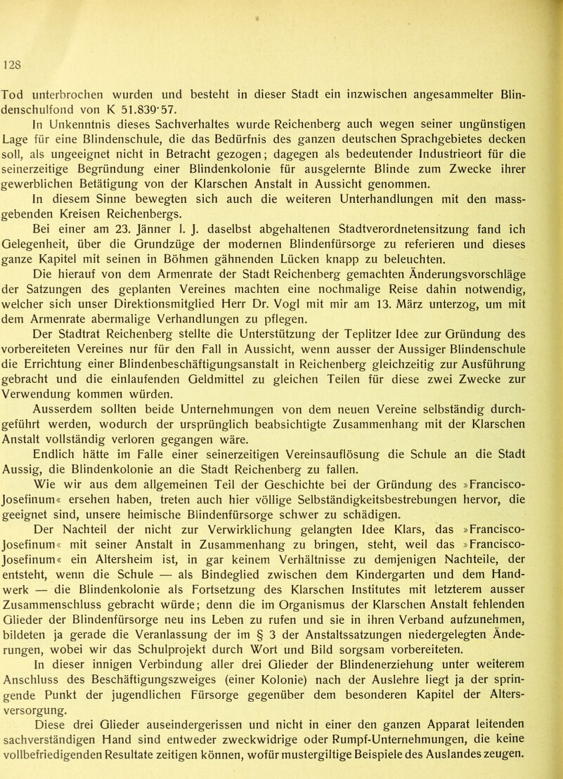 Tod unterbrochen wurden und besteht in dieser Stadt ein inzwischen angesammelter Blin- denschulfond von K 51.839*57. In Unkenntnis dieses Sachverhaltes wurde Reichenberg auch wegen seiner ungünstigen Lage für eine Blindenschule, die das Bedürfnis des ganzen deutschen Sprachgebietes decken soll, als ungeeignet nicht in Betracht gezogen; dagegen als bedeutender Industrieort für die seinerzeitige Begründung einer Blindenkolonie für ausgelernte Blinde zum Zwecke ihrer gewerblichen Betätigung von der Klarschen Anstalt in Aussicht genommen. In diesem Sinne bewegten sich auch die weiteren Unterhandlungen mit den mass- gebenden Kreisen Reichenbergs. Bei einer am 23. Jänner 1. J. daselbst abgehaltenen Stadtverordnetensitzung fand ich Gelegenheit, über die Grundzüge der modernen Blindenfürsorge zu referieren und dieses ganze Kapitel mit seinen in Böhmen gähnenden Lücken knapp zu beleuchten. Die hierauf von dem Armenrate der Stadt Reichenberg gemachten Änderungsvorschläge der Satzungen des geplanten Vereines machten eine nochmalige Reise dahin notwendig, welcher sich unser Direktionsmitglied Herr Dr. Vogl mit mir am 13. März unterzog, um mit dem Armenrate abermalige Verhandlungen zu pflegen. Der Stadtrat Reichenberg stellte die Unterstützung der Teplitzer Idee zur Gründung des vorbereiteten Vereines nur für den Fall in Aussicht, wenn ausser der Aussiger Blindenschule die Errichtung einer Blindenbeschäftigungsanstalt in Reichenberg gleichzeitig zur Ausführung gebracht und die einlaufenden Geldmittel zu gleichen Teilen für diese zwei Zwecke zur Verwendung kommen würden. Ausserdem sollten beide Unternehmungen von dem neuen Vereine selbständig durch- geführt werden, wodurch der ursprünglich beabsichtigte Zusammenhang mit der Klarschen Anstalt vollständig verloren gegangen wäre. Endlich hätte im Falle einer seinerzeitigen Vereinsauflösung die Schule an die Stadt Aussig, die Blindenkolonie an die Stadt Reichenberg zu fallen. Wie wir aus dem allgemeinen Teil der Geschichte bei der Gründung des »Francisco- Josefinum« ersehen haben, treten auch hier völlige Selbständigkeitsbestrebungen hervor, die geeignet sind, unsere heimische Blindenfürsorge schwer zu schädigen. Der Nachteil der nicht zur Verwirklichung gelangten Idee Klars, das »Francisco- Josefinum« mit seiner Anstalt in Zusammenhang zu bringen, steht, weil das »Francisco- Josefinum« ein Altersheim ist, in gar keinem Verhältnisse zu demjenigen Nachteile, der entsteht, wenn die Schule — als Bindeglied zwischen dem Kindergarten und dem Hand- werk — die Blindenkolonie als Fortsetzung des Klarschen Institutes mit letzterem ausser Zusammenschluss gebracht würde; denn die im Organismus der Klarschen Anstalt fehlenden Glieder der Blindenfürsorge neu ins Leben zu rufen und sie in ihren Verband aufzunehmen, bildeten ja gerade die Veranlassung der im § 3 der Anstaltssatzungen niedergelegten Ände- rungen, wobei wir das Schulprojekt durch Wort und Bild sorgsam vorbereiteten. In dieser innigen Verbindung aller drei Glieder der Blindenerziehung unter weiterem Anschluss des Beschäftigungszweiges (einer Kolonie) nach der Auslehre liegt ja der sprin- gende Punkt der jugendlichen Fürsorge gegenüber dem besonderen Kapitel der Alters- versorgung. Diese drei Glieder auseindergerissen und nicht in einer den ganzen Apparat leitenden sachverständigen Hand sind entweder zweckwidrige oder Rumpf-Unternehmungen, die keine vollbefriedigenden Resultate zeitigen können, wofür mustergiltige Beispiele des Auslandes zeugen.