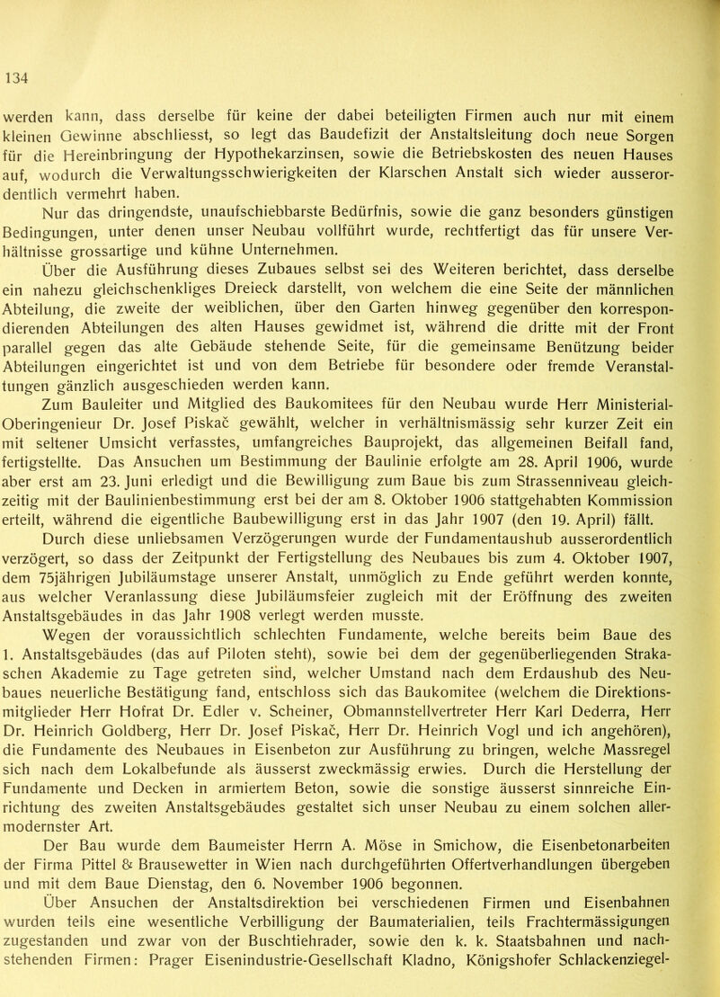 werden kann, dass derselbe für keine der dabei beteiligten Firmen auch nur mit einem kleinen Gewinne abschliesst, so legt das Baudefizit der Anstaltsleitung doch neue Sorgen für die Hereinbringung der Hypothekarzinsen, sowie die Betriebskosten des neuen Hauses auf, wodurch die Verwaltungsschwierigkeiten der Klarschen Anstalt sich wieder ausseror- dentlich vermehrt haben. Nur das dringendste, unaufschiebbarste Bedürfnis, sowie die ganz besonders günstigen Bedingungen, unter denen unser Neubau vollführt wurde, rechtfertigt das für unsere Ver- hältnisse grossartige und kühne Unternehmen. Über die Ausführung dieses Zubaues selbst sei des Weiteren berichtet, dass derselbe ein nahezu gleichschenkliges Dreieck darstellt, von welchem die eine Seite der männlichen Abteilung, die zweite der weiblichen, über den Garten hinweg gegenüber den korrespon- dierenden Abteilungen des alten Hauses gewidmet ist, während die dritte mit der Front parallel gegen das alte Gebäude stehende Seite, für die gemeinsame Benützung beider Abteilungen eingerichtet ist und von dem Betriebe für besondere oder fremde Veranstal- tungen gänzlich ausgeschieden werden kann. Zum Bauleiter und Mitglied des Baukomitees für den Neubau wurde Herr Ministerial- Oberingenieur Dr. Josef Piskac gewählt, welcher in verhältnismässig sehr kurzer Zeit ein mit seltener Umsicht verfasstes, umfangreiches Bauprojekt, das allgemeinen Beifall fand, fertigstellte. Das Ansuchen um Bestimmung der Baulinie erfolgte am 28. April 1906, wurde aber erst am 23. Juni erledigt und die Bewilligung zum Baue bis zum Strassenniveau gleich- zeitig mit der Baulinienbestimmung erst bei der am 8. Oktober 1906 stattgehabten Kommission erteilt, während die eigentliche Baubewilligung erst in das Jahr 1907 (den 19. April) fällt. Durch diese unliebsamen Verzögerungen wurde der Fundamentaushub ausserordentlich verzögert, so dass der Zeitpunkt der Fertigstellung des Neubaues bis zum 4. Oktober 1907, dem 75jährigen Jubiläumstage unserer Anstalt, unmöglich zu Ende geführt werden konnte, aus welcher Veranlassung diese Jubiläumsfeier zugleich mit der Eröffnung des zweiten Anstaltsgebäudes in das Jahr 1908 verlegt werden musste. Wegen der voraussichtlich schlechten Fundamente, welche bereits beim Baue des 1. Anstaltsgebäudes (das auf Piloten steht), sowie bei dem der gegenüberliegenden Straka- schen Akademie zu Tage getreten sind, welcher Umstand nach dem Erdaushub des Neu- baues neuerliche Bestätigung fand, entschloss sich das Baukomitee (welchem die Direktions- mitglieder Herr Hofrat Dr. Edler v. Scheiner, Obmannstellvertreter Herr Karl Dederra, Herr Dr. Heinrich Goldberg, Herr Dr. Josef Piskac, Herr Dr. Heinrich Vogl und ich angehören), die Fundamente des Neubaues in Eisenbeton zur Ausführung zu bringen, welche Massregel sich nach dem Lokalbefunde als äusserst zweckmässig erwies. Durch die Herstellung der Fundamente und Decken in armiertem Beton, sowie die sonstige äusserst sinnreiche Ein- richtung des zweiten Anstaltsgebäudes gestaltet sich unser Neubau zu einem solchen aller- modernster Art. Der Bau wurde dem Baumeister Herrn A. Möse in Smichow, die Eisenbetonarbeiten der Firma Pittel & Brausewetter in Wien nach durchgeführten Offertverhandlungen übergeben und mit dem Baue Dienstag, den 6. November 1906 begonnen. Über Ansuchen der Anstaltsdirektion bei verschiedenen Firmen und Eisenbahnen wurden teils eine wesentliche Verbilligung der Baumaterialien, teils Frachtermässigungen zugestanden und zwar von der Buschtiehrader, sowie den k. k. Staatsbahnen und nach- stehenden Firmen: Prager Eisenindustrie-Gesellschaft Kladno, Königshofer Schlackenziegel-