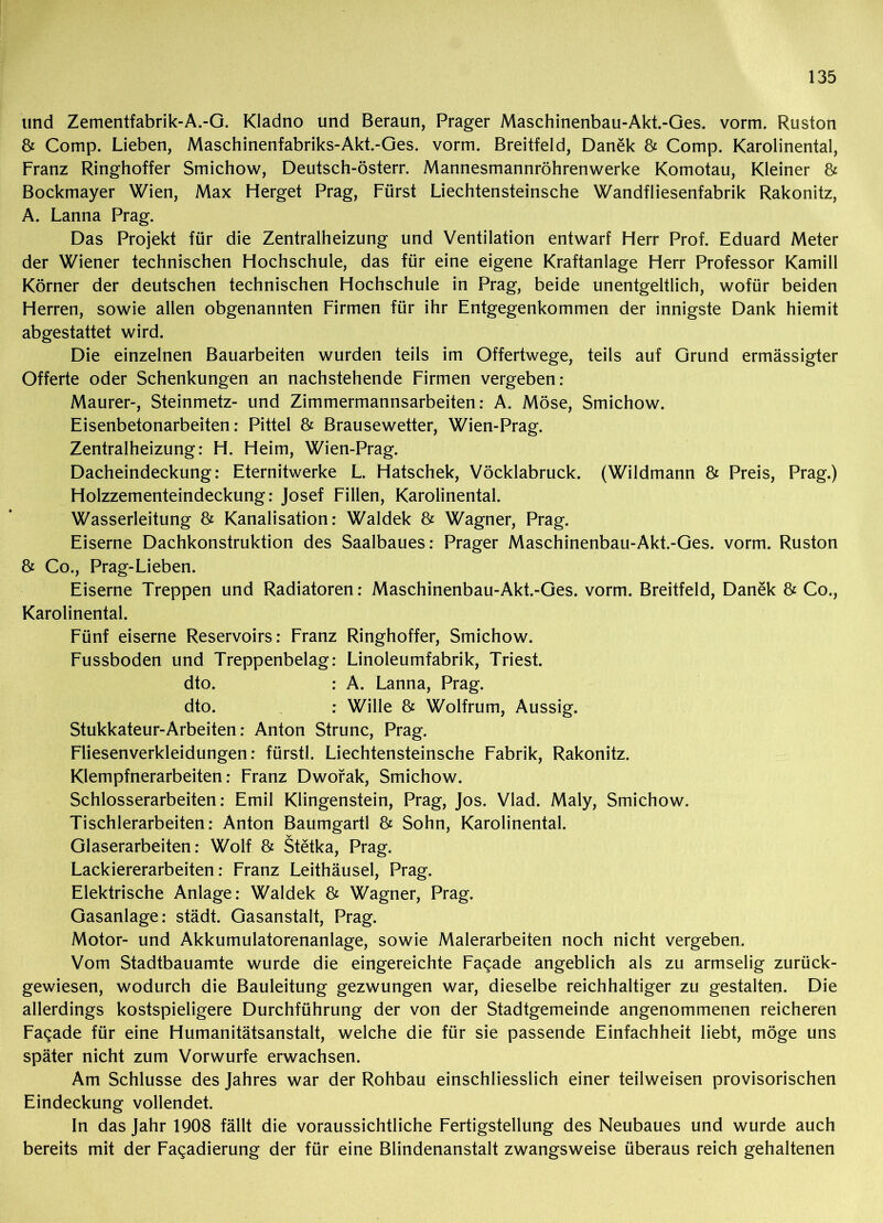 und Zementfabrik-A.-G. Kladno und Beraun, Prager Maschinenbau-Akt.-Ges. vorm. Ruston & Comp. Lieben, Maschinenfabriks-Akt.-Ges. vorm. Breitfeld, Danek & Comp. Karolinental, Franz Ringhoffer Smichow, Deutsch-österr. Mannesmannröhrenwerke Komotau, Kleiner & Bockmayer Wien, Max Herget Prag, Fürst Liechtensteinsche Wandfliesenfabrik Rakonitz, A. Lanna Prag. Das Projekt für die Zentralheizung und Ventilation entwarf Herr Prof. Eduard Meter der Wiener technischen Hochschule, das für eine eigene Kraftanlage Herr Professor Kamill Körner der deutschen technischen Hochschule in Prag, beide unentgeltlich, wofür beiden Herren, sowie allen obgenannten Firmen für ihr Entgegenkommen der innigste Dank hiemit abgestattet wird. Die einzelnen Bauarbeiten wurden teils im Offertwege, teils auf Grund ermässigter Offerte oder Schenkungen an nachstehende Firmen vergeben: Maurer-, Steinmetz- und Zimmermannsarbeiten: A. Möse, Smichow. Eisenbetonarbeiten: Pittel & Brausewetter, Wien-Prag. Zentralheizung: H. Heim, Wien-Prag. Dacheindeckung: Eternitwerke L. Hatschek, Vöcklabruck. (Wildmann & Preis, Prag.) Holzzementeindeckung: Josef Fillen, Karolinental. Wasserleitung & Kanalisation: Waldek & Wagner, Prag. Eiserne Dachkonstruktion des Saalbaues: Prager Maschinenbau-Akt.-Ges. vorm. Ruston & Co., Prag-Lieben. Eiserne Treppen und Radiatoren: Maschinenbau-Akt.-Ges. vorm. Breitfeld, Danek & Co., Karolinental. Fünf eiserne Reservoirs: Franz Ringhoffer, Smichow. Fussboden und Treppenbelag: Linoleumfabrik, Triest, dto. : A. Lanna, Prag, dto. : Wille & Wolfrum, Aussig. Stukkateur-Arbeiten: Anton Strunc, Prag. Fliesenverkleidungen: fürstl. Liechtensteinsche Fabrik, Rakonitz. Klempfnerarbeiten: Franz Dworak, Smichow. Schlosserarbeiten: Emil Klingenstein, Prag, Jos. Vlad. Maly, Smichow. Tischlerarbeiten: Anton Baumgartl & Sohn, Karolinental. Glaserarbeiten: Wolf & Stetka, Prag. Lackiererarbeiten: Franz Leithäusel, Prag. Elektrische Anlage: Waldek & Wagner, Prag. Gasanlage: städt. Gasanstalt, Prag. Motor- und Akkumulatorenanlage, sowie Malerarbeiten noch nicht vergeben. Vom Stadtbauamte wurde die eingereichte Fa^ade angeblich als zu armselig zurück- gewiesen, wodurch die Bauleitung gezwungen war, dieselbe reichhaltiger zu gestalten. Die allerdings kostspieligere Durchführung der von der Stadtgemeinde angenommenen reicheren Faqade für eine Humanitätsanstalt, welche die für sie passende Einfachheit liebt, möge uns später nicht zum Vorwurfe erwachsen. Am Schlüsse des Jahres war der Rohbau einschliesslich einer teilweisen provisorischen Eindeckung vollendet. In das Jahr 1908 fällt die voraussichtliche Fertigstellung des Neubaues und wurde auch bereits mit der Fagadierung der für eine Blindenanstalt zwangsweise überaus reich gehaltenen