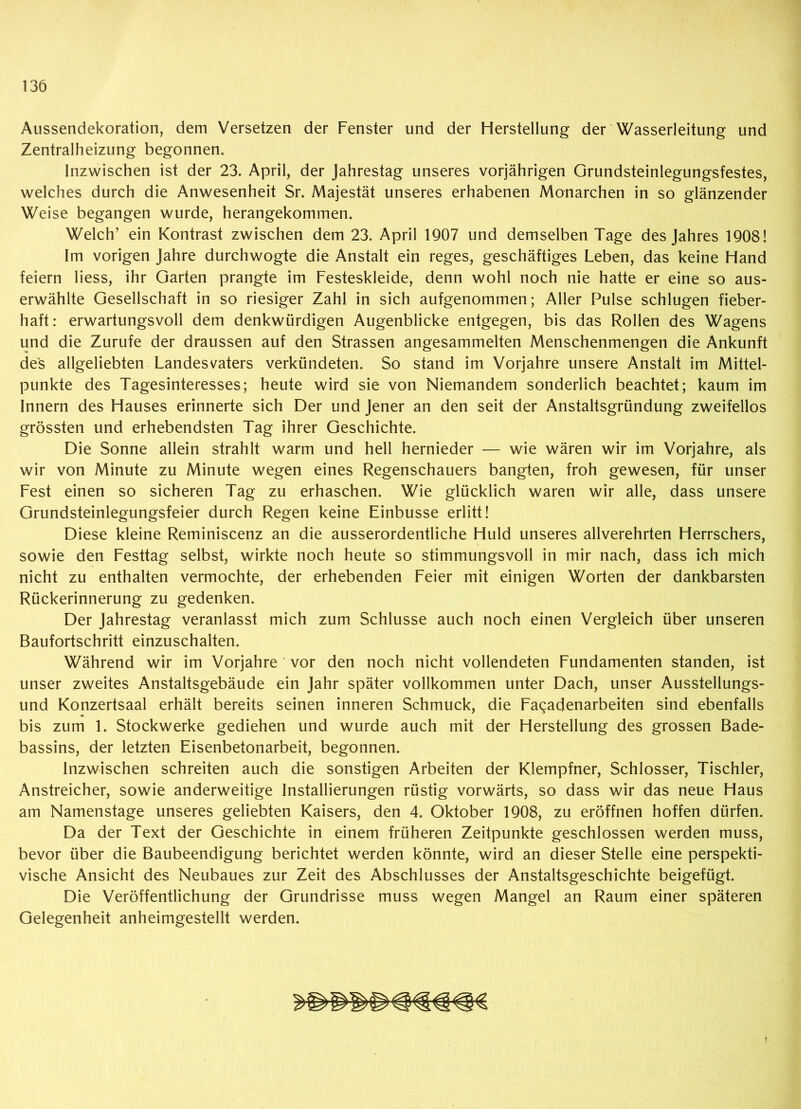 Aussendekoration, dem Versetzen der Fenster und der Herstellung der Wasserleitung und Zentralheizung begonnen. Inzwischen ist der 23. April, der Jahrestag unseres vorjährigen Grundsteinlegungsfestes, welches durch die Anwesenheit Sr. Majestät unseres erhabenen Monarchen in so glänzender Weise begangen wurde, herangekommen. Welch’ ein Kontrast zwischen dem 23. April 1907 und demselben Tage des Jahres 1908! Im vorigen Jahre durchwogte die Anstalt ein reges, geschäftiges Leben, das keine Hand feiern liess, ihr Garten prangte im Festeskleide, denn wohl noch nie hatte er eine so aus- erwählte Gesellschaft in so riesiger Zahl in sich aufgenommen; Aller Pulse schlugen fieber- haft: erwartungsvoll dem denkwürdigen Augenblicke entgegen, bis das Rollen des Wagens und die Zurufe der draussen auf den Strassen angesammelten Menschenmengen die Ankunft des allgeliebten Landesvaters verkündeten. So stand im Vorjahre unsere Anstalt im Mittel- punkte des Tagesinteresses; heute wird sie von Niemandem sonderlich beachtet; kaum im Innern des Hauses erinnerte sich Der und Jener an den seit der Anstaltsgründung zweifellos grössten und erhebendsten Tag ihrer Geschichte. Die Sonne allein strahlt warm und hell hernieder — wie wären wir im Vorjahre, als wir von Minute zu Minute wegen eines Regenschauers bangten, froh gewesen, für unser Fest einen so sicheren Tag zu erhaschen. Wie glücklich waren wir alle, dass unsere Grundsteinlegungsfeier durch Regen keine Einbusse erlitt! Diese kleine Reminiscenz an die ausserordentliche Huld unseres allverehrten Herrschers, sowie den Festtag selbst, wirkte noch heute so stimmungsvoll in mir nach, dass ich mich nicht zu enthalten vermochte, der erhebenden Feier mit einigen Worten der dankbarsten Rückerinnerung zu gedenken. Der Jahrestag veranlasst mich zum Schlüsse auch noch einen Vergleich über unseren Baufortschritt einzuschalten. Während wir im Vorjahre ' vor den noch nicht vollendeten Fundamenten standen, ist unser zweites Anstaltsgebäude ein Jahr später vollkommen unter Dach, unser Ausstellungs- und Konzertsaal erhält bereits seinen inneren Schmuck, die Faqadenarbeiten sind ebenfalls bis zum 1. Stockwerke gediehen und wurde auch mit der Herstellung des grossen Bade- bassins, der letzten Eisenbetonarbeit, begonnen. Inzwischen schreiten auch die sonstigen Arbeiten der Klempfner, Schlosser, Tischler, Anstreicher, sowie anderweitige Installierungen rüstig vorwärts, so dass wir das neue Haus am Namenstage unseres geliebten Kaisers, den 4. Oktober 1908, zu eröffnen hoffen dürfen. Da der Text der Geschichte in einem früheren Zeitpunkte geschlossen werden muss, bevor über die Baubeendigung berichtet werden könnte, wird an dieser Stelle eine perspekti- vische Ansicht des Neubaues zur Zeit des Abschlusses der Anstaltsgeschichte beigefügt. Die Veröffentlichung der Grundrisse muss wegen Mangel an Raum einer späteren Gelegenheit anheimgestellt werden.