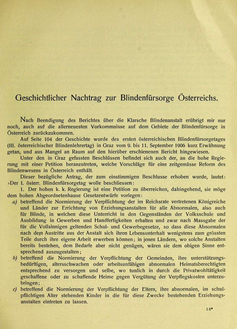 Geschichtlicher Nachtrag zur Blindenfürsorge Österreichs. Nach Beendigung des Berichtes über die Klarsche Blindenanstalt erübrigt mir nur noch, auch auf die allerneuesten Vorkommnisse auf dem Gebiete der Blindenfürsorge in Österreich zurückzukommen. Auf Seite 104 der Geschichte wurde des ersten österreichischen Blindenfürsorgetages (III. österreichischer Blindenlehrertag) in Graz vom 9. bis 11. September 190ö kurz Erwähnung getan, und aus Mangel an Raum auf den hierüber erschienenen Bericht hingewiesen. Unter den in Graz gefassten Beschlüssen befindet sich auch der, an die hohe Regie- rung mit einer Petition heranzutreten, welche Vorschläge für eine zeitgemässe Reform des Blindenwesens in Österreich enthält Dieser bezügliche Antrag, der zum einstimmigen Beschlüsse erhoben wurde, lautet: »Der I. österr. Blindenfürsorgetag wolle beschlossen: 1. Der hohen k. k. Regierung ist eine Petition zu überreichen, dahingehend, sie möge dem hohen Abgeordnetenhause Gesetzentwürfe vorlegen: a) betreffend die Normierung der Verpflichtung der im Reichsrate vertretenen Königreiche und Länder zur Errichtung von Erziehungsanstalten für alle Abnormalen, also auch für Blinde, in welchen diese Unterricht in den Gegenständen der Volksschule und Ausbildung in Gewerben und Handfertigkeiten erhalten und zwar nach Massgabe der für die Vollsinnigen geltenden Schul- und Gewerbegesetze, so dass diese Abnormalen nach dem Austritte aus der Anstalt sich ihren Lebensunterhalt wenigstens zum grössten Teile durch ihre eigene Arbeit erwerben können; in jenen Ländern, wo solche Anstalten bereits bestehen, dem Bedarfe aber nicht genügen, wären sie dem obigen Sinne ent- sprechend auszugestalten; b) betreffend die Normierung der Verpflichtung der Gemeinden, ihre unterstützungs- bedürftigen, altersschwachen oder arbeitsunfähigen abnormalen Heimatsberechtigten entsprechend zu versorgen und selbe, wo tunlich in durch die Privatwohltätigkeit geschaffene oder zu schaffende Heime gegen Vergütung der Verpflegskosten unterzu- bringen; c) betreffend die Normierung der Verpflichtung der Eltern, ihre abnormalen, im schul- pflichtigen Alter stehenden Kinder in die für diese Zwecke bestehenden Erziehungs- anstalten eintreten zu lassen. 18*