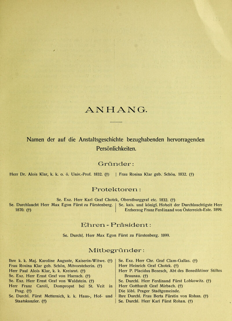 ANHANG Namen der auf die Anstaltsgeschichte bezughabenden hervorragenden Persönlichkeiten. Gründer: Herr Dr. Alois Klar, k. k. o. ö. Univ.-Prof. 1832. (f) | Frau Rosina Klar geb. Schön. 1832. (f) Protektoren : Se. Exz. Herr Karl Graf Chotek, Oberstburggraf etc. 1832. (f) Se. Durchlaucht Herr Max Egon Fürst zu Fürstenberg. 1870. (f) Se. kais. und königl. Hoheit der Durchlauchtigste Herr Erzherzog Franz Ferdinand von Österreich-Este. 1899. Etiren « Präsident Se. Durchl. Herr Max Egon Fürst zu Fürstenberg. 1899. Mitbegründer: Ihre k. k. Maj. Karoline Auguste, Kaiserin-Witwe, (f) Frau Rosina Klar geb. Schön, Mitvorsteherin, (f) Herr Paul Alois Klar, k. k. Kreisrat. (f) Se. Exz. Herr Ernst Graf von Harrach. (f) Se. Exz. Herr Ernst Graf von Waldstein, (f) Herr Franz Caroli, Dompropst bei St. Veit in Prag, (f) Se. Durchl. Fürst Metternich, k. k. Haus-, Hof- und Staatskanzler, (f) Se. Exz. Herr Chr. Graf Clam-Gallas. (f) Herr Heinrich Graf Chotek. (f) Herr P. Placidus Benesch, Abt des Benediktiner Stiftes Braunau, (f) Se. Durchl. Herr Ferdinand Fürst Lobkowitz. (f) Herr Gotthardt Graf Mirbach, (f) Die löbl. Prager Stadtgemeinde. Ihre Durchl. Frau Berta Fürstin von Rohan. (f) Se. Durchl. Herr Karl Fürst Rohan. (f)