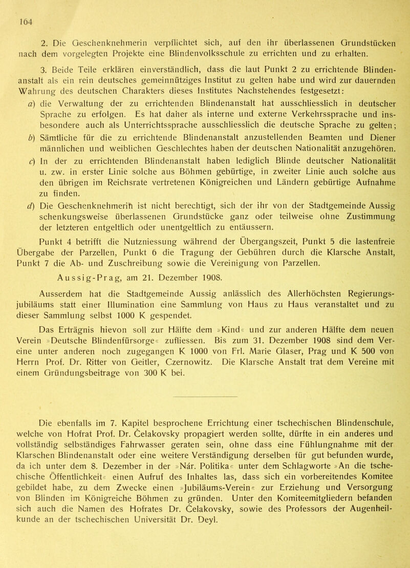 2. Die Geschenknehinerin verpflichtet sich, auf den ihr überlassenen Grundstücken nach dem vorgelegten Projekte eine Blindenvolksschule zu errichten und zu erhalten. 3. Beide Teile erklären einverständlich, dass die laut Punkt 2 zu errichtende Blinden- anstalt als ein rein deutsches gemeinnütziges Institut zu gelten habe und wird zur dauernden Wahrung des deutschen Charakters dieses Institutes Nachstehendes festgesetzt: a) die Verwaltung der zu errichtenden Blindenanstalt hat ausschliesslich in deutscher Sprache zu erfolgen. Es hat daher als interne und externe Verkehrssprache und ins- besondere auch als Unterrichtssprache ausschliesslich die deutsche Sprache zu gelten; b) Sämtliche für die zu errichtende Blindenanstalt anzustellenden Beamten und Diener männlichen und weiblichen Geschlechtes haben der deutschen Nationalität anzugehören. c) In der zu errichtenden Blindenanstalt haben lediglich Blinde deutscher Nationalität u. zw. in erster Linie solche aus Böhmen gebürtige, in zweiter Linie auch solche aus den übrigen im Reichsrate vertretenen Königreichen und Ländern gebürtige Aufnahme zu finden. d) Die Geschenknehmerift ist nicht berechtigt, sich der ihr von der Stadtgemeinde Aussig schenkungsweise überlassenen Grundstücke ganz oder teilweise ohne Zustimmung der letzteren entgeltlich oder unentgeltlich zu entäussern. Punkt 4 betrifft die Nutzniessung während der Übergangszeit, Punkt 5 die lastenfreie Übergabe der Parzellen, Punkt 6 die Tragung der Gebühren durch die Klarsche Anstalt, Punkt 7 die Ab- und Zuschreibung sowie die Vereinigung von Parzellen. Aussig-Prag, am 21. Dezember 1908. Ausserdem hat die Stadtgemeinde Aussig anlässlich des Allerhöchsten Regierungs- jubiläums statt einer Illumination eine Sammlung von Haus zu Haus veranstaltet und zu dieser Sammlung selbst 1000 K gespendet. Das Erträgnis hievon soll zur Hälfte dem »Kind« und zur anderen Hälfte dem neuen Verein »Deutsche Blindenfürsorge« zufliessen. Bis zum 31. Dezember 1908 sind dem Ver- eine unter anderen noch zugegangen K 1000 von Frl. Marie Glaser, Prag und K 500 von Herrn Prof. Dr. Ritter von Geitier, Czernowitz. Die Klarsche Anstalt trat dem Vereine mit einem Gründungsbeitrage von 300 K bei. Die ebenfalls im 7. Kapitel besprochene Errichtung einer tschechischen Blindenschule, welche von Hofrat Prof. Dr. Celakovsky propagiert werden sollte, dürfte in ein anderes und vollständig selbständiges Fahrwasser geraten sein, ohne dass eine Fühlungnahme mit der Klarschen Blindenanstalt oder eine weitere Verständigung derselben für gut befunden wurde, da ich unter dem 8. Dezember in der »När. Politika« unter dem Schlagworte »An die tsche- chische Öffentlichkeit« einen Aufruf des Inhaltes las, dass sich ein vorbereitendes Komitee gebildet habe, zu dem Zwecke einen »Jubiläums-Verein« zur Erziehung und Versorgung von Blinden im Königreiche Böhmen zu gründen. Unter den Komiteemitgliedern befanden sich auch die Namen des Hofrates Dr. Celakovsky, sowie des Professors der Augenheil- kunde an der tschechischen Universität Dr. Deyl.