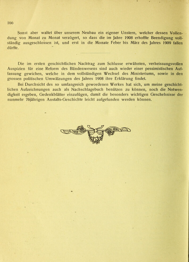 Sonst aber waltet über unserem Neubau ein eigener Unstern, welcher dessen Vollen- dung von Monat zu Monat verzögert, so dass die im Jahre 1908 erhoffte Beendigung voll- ständig ausgeschlossen ist, und erst in die Monate Feber bis März des Jahres 1909 fallen dürfte. Die im ersten geschichtlichen Nachtrag zum Schlüsse erwähnten, verheissungsvollen Auspizien für eine Reform des Blindenwesens sind auch wieder einer pessimistischen Auf- fassung gewichen, welche in dem vollständigen Wechsel des Ministeriums, sowie in den grossen politischen Umwälzungen des Jahres 1908 ihre Erklärung findet. Bei Durchsicht des so umfangreich gewordenen Werkes hat sich, um meine geschicht- lichen Aufzeichnungen auch als Nachschlagebuch benützen zu können, noch die Notwen- digkeit ergeben, Gedenkblätter einzufügen, damit die besonders wichtigen Geschehnisse der nunmehr 76jährigen Anstalts-Geschichte leicht aufgefunden werden können.