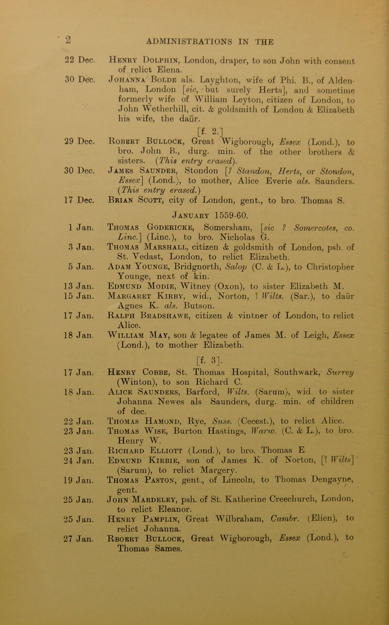 22 Dec. 30 Deh. 29 Dec. 30 Dec. 17 Dec. 1 Jan. 3 Jan. 5 Jan. 13 Jan. 15 Jan. 17 Jan. 18 Jan. 17 Jan. 18 Jan. 22 Jan. 23 Jan. 23 Jan. 24 Jan. 19 Jan. 25 Jan. 25 Jan. 27 Jan. ADMINISTRATIONS IN THE Henry Dolphin, London, draper, to son John with consent of relict Elena. Johanna Bolde als. Layghton, wife of Phi. B., of Alden- ham, London [tfic, but surely Herts], and sometime formerly wife of William Leyton, citizen of London, to John Wetherhill, cit. & goldsmith of London & Elizabeth his wife, the daur. [f. 2.] Robert Bullock, Great Wigborough, Essex (Lond.), to bro. John B., durg. min. of the other brothers & sisters. (This entry erased). James Saunder, Stondon [? Standon, Herts, or Stondon, Essex] (Lond.), to mother, Alice Everie als. Saunders. (This entry erased.) Brian Scott, city of London, gent., to bro. Thomas S. January 1559-60. Thomas Godericke, Somersham, [sic ? Somercotes, co. Linc.\ (Line.), to bro. Nicholas G. Thomas Marshall, citizen & goldsmith of London, psh. of St. Vedast, London, to relict Elizabeth. Adam Younge, Bridgnorth, Salop (C. & L.), to Christopher Younge, next of kin. Edmund Modie, Witney (Oxon), to sister Elizabeth M. Margaret Kirby, wid., Norton, 1 Wilts. (Sar.), to daur Agnes K. als. Butson. Ralph Bradshawe, citizen <fc vintner of London, to relict Alice. William May, son & legatee of James M. of Leigh, Essex (Lond.), to mother Elizabeth. [f. 3]. Henry Cobbe, St. Thomas Hospital, Southwark, Surrey (Winton), to son Richard C. Alice Saunders, Barford, Wilts. (Sarum), wid. to sister Johanna Newes als Saunders, durg. min. of children of dec. Thomas Hamond, Rye, Suss. (Cecest.), to relict Alice. Thomas Wise, Burton Hastings, Warw. (C. & L.), to bro. Henry W. Richard Elliott (Lond.), to bro. Thomas E. Edmund Kirbie, son of James K. of Norton, [? Wilis] (Sarum), to relict Margery. Thomas Paston, gent., of Lincoln, to Thomas Dengayne, gent. John Mardeley, psh. of St. Katherine Creechurch, London, to relict Eleanor. Henry Pamplin, Great Wilbraham, Cambr. (Elien), to relict Johanna. Rboert Bullock, Great Wigborough, Essex (Lond.), to Thomas Sames.