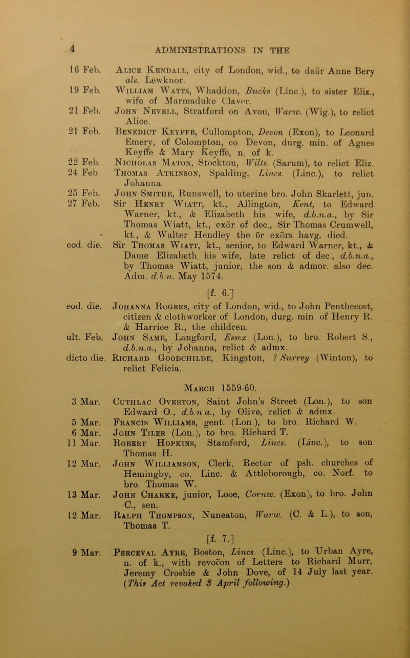 16 Feb. 19 Feb. 21 Feb. 21 Feb. 22 Feb. 24 Feb 25 Feb. 27 Feb. eod. die. eod. die. ult. Feb. dicto die. 3 Mar. 5 Mar. 6 Mar. 11 Mar. 12 Mar. 13 Mar. 12 Mar. 9 Mar. Alice Kendall, city of London, wid., to daiir Anne Bery als. Lewknor. William Watts, Whaddon, Buck* (lane.), to sister Eliz., wife of Marmaduke Claver. John Nevell, Stratford on Avon, Warw. (Wig ), to relict Alice. Benedict Keyffe, Cullompton, Devon (Exon), to Leonard Emery, of Colompton, co Devon, durg. min. of Agnes Keyffe ct Mary Keyffe, n. of k. Nicholas Maton, Stockton, Wilts. (Sarum), to relict Eliz. Thomas Atkinson, Spalding, Lines. (Line.), to relict Johanna. John Smithe, Runsvvell, to uterine bro. John Skarlett, jun. Sir Henry Wiatt, kt., Allington, Kent, to Edward Warner, kt., & Elizabeth his wife, d.b.n.a., by Sir Thomas Wiatt, kt., exor of dec., Sir Thomas Crumwell, kt., <fc Walter Hendley the or exors havg. died. Sir Thomas Wiatt, kt., senior, to Edward Warner, kt., & Dame Elizabeth his wife, late relict of dec., d.b.n.a., by Thomas Wiatt, junior, the son & admor. also dec. Adm. d.b.n. May 1574. [f. 6.] Johanna Rogers, city of London, wid., to John Penthecost, citizen & clothworker of London, durg. min of Henry R. & Harrice R., the children. John Same, Langford, Essex (Lon.), to bro. Robert S., d.b.n.a., by Johanna, relict & admx. Richard Goodchilde, Kingston, ? Surrey (Winton), to relict Felicia. March 1559-60. Cuthlac Overton, Saint John’s Street (Lon.), to son Edward O., d.b.n a., by Olive, relict & admx. Francis Williams, gent. (Lon .), to bro. Richard W. John Tiler (Lon.), to bro. Richard T. Robert Hopkins, Stamford, Lines. (Line.), to son Thomas H. John Williamson, Clerk, Rector of psh. churches of Hemingby, co. Line. & Attleborough, co. Norf. to bro. Thomas W. John Charke, junior, Looe, Cornw. (Exon), to bro. John C., sen. Ralph Thompson, Nuneaton, Warw. (C. & L.), to son, Thomas T. [f. 7.] Perceval Ayre, Boston, Lines. (Line.), to Urban Ay re, n. of k., with revocon of Letters to Richard Murr, Jeremy Crosbie & John Dove, of 14 July last year. (This Act revoked S April following.)