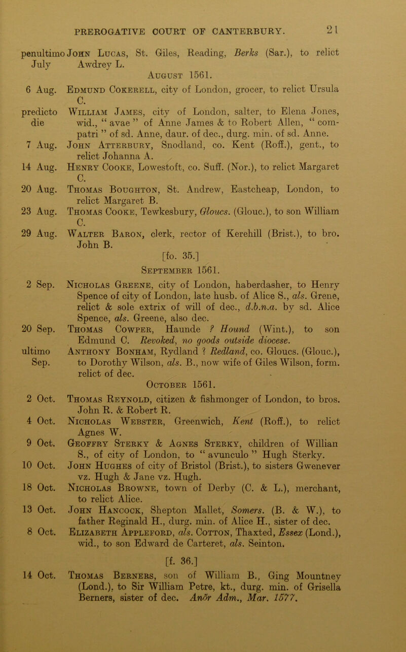o I penultimo John Lucas, St. Giles, Reading, Berks (Sar.), to relict July Awdrey L. August 1561. 6 Aug. Edmund Cokerell, city of London, grocer, to relict Ursula C. predicto William James, city of London, salter, to Elena Jones, die wid., “ avae ” of Anne James & to Robert Allen, “ com- patri ” of sd. Anne, daur. of dec., durg. min. of sd. Anne. 7 Aug. John Atterbury, Snodland, co. Kent (Roff.), gent., to relict Johanna A. 14 Aug. Henry Cooke, Lowestoft, co. Suff. (Nor.), to relict Margaret C. 20 Aug. Thomas Boughton, St. Andrew, Eastcheap, London, to relict Margaret B. 23 Aug. Thomas Cooke, Tewkesbury, Gloucs. (Glouc.), to son William C. 29 Aug. Walter Baron, clerk, rector of Kerehill (Brist.), to bro. John B. [fo. 35.] September 1561. 2 Sep. Nicholas Greene, city of London, haberdasher, to Henry Spence of city of London, late husb. of Alice S., als. Grene, relict & sole extrix of will of dec., d.b.n.a. by sd. Alice Spence, als. Greene, also dec. 20 Sep. Thomas Cowper, Haunde ? Hound (Wint.), to son Edmund C. Revoked, no goods outside diocese. ultimo Anthony Bonham, Rydland ? Redland, co. Gloucs. (Glouc.), Sep. to Dorothy Wilson, als. B., now wife of Giles Wilson, form, relict of dec. October 1561. 2 Oct. Thomas Reynold, citizen & fishmonger of London, to bros. John R. & Robert R. 4 Oct. Nicholas Webster, Greenwich, Kent (Roff.), to relict Agnes W. 9 Oct. Geoffry Sterky & Agnes Sterky, children of Willian S., of city of London, to “ avunculo ” Hugh Sterky. 10 Oct. John Hughes of city of Bristol (Brist.), to sisters Gwenever vz. Hugh & Jane vz. Hugh. 18 Oct. Nicholas Browne, town of Derby (C. & L.), merchant, to relict Alice. 13 Oct. John Hancock, Shepton Mallet, Somers. (B. & W.), to father Reginald H., durg. min. of Alice H., sister of dec. 8 Oct. Elizabeth Appleford, als. Cotton, Thaxted, Essex (Lond.), wid., to son Edward de Carteret, als. Seinton. [f. 36.] 14 Oct. Thomas Berners, son of William B., Ging Mountney (Lond.), to Sir William Petre, kt., durg. min. of Grisella Berners, sister of dec. Anor Adm., Mar. 1577.