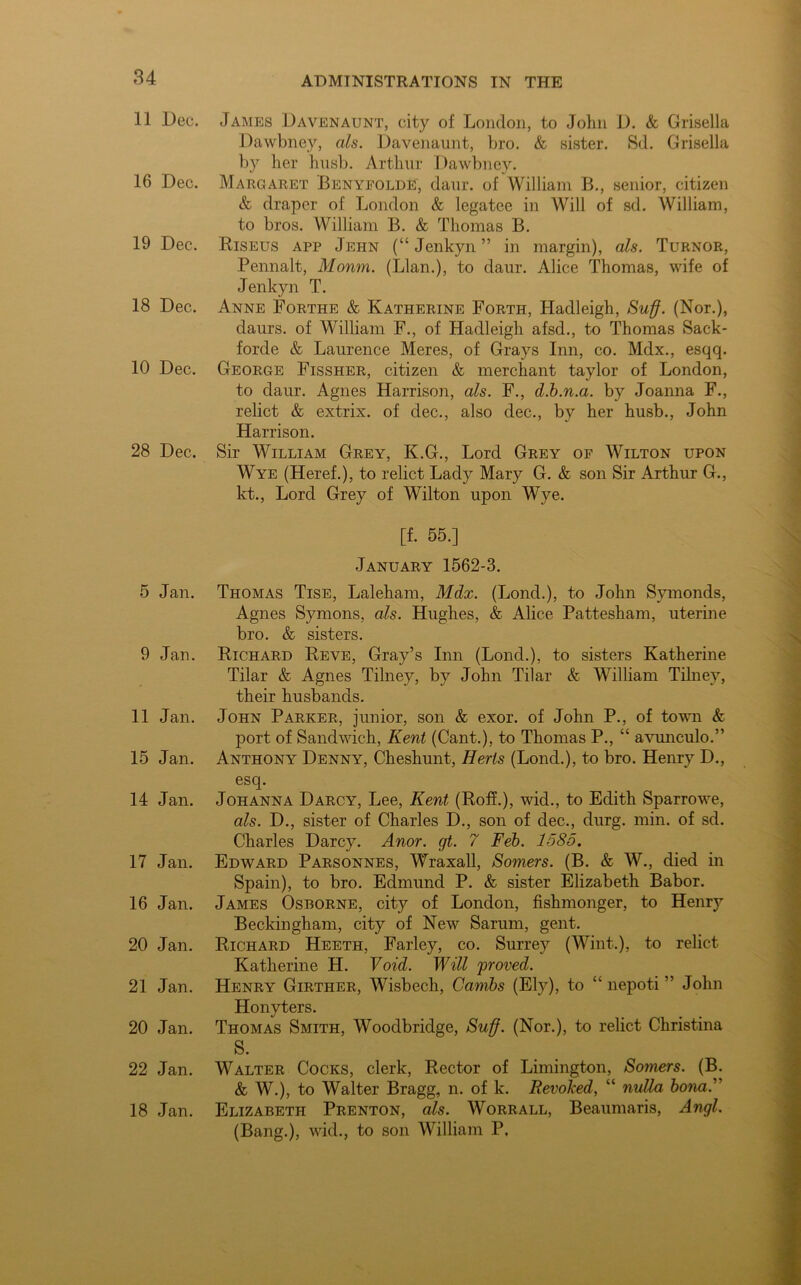 11 Dec. 16 Dec. 19 Dec. 18 Dec. 10 Dec. 28 Dec. 5 Jan. 9 Jan. 11 Jan. 15 Jan. 14 Jan. 17 Jan. 16 Jan. 20 Jan. 21 Jan. 20 Jan. 22 Jan. 18 Jan. James Davenaunt, city of London, to John D. & Grisella Dawbney, ah. Davenaunt, bro. & sister. Sd. Grisella by her hush. Arthur Dawbney. Margaret Benyfolde, daur. of William B., senior, citizen & draper of London & legatee in Will of sd. William, to bros. William B. & Thomas B. Riseus app Jehn (“ Jenkyn ” in margin), ah. Turnor, Pennalt, Mourn. (Llan.), to daur. Alice Thomas, wife of Jenkyn T. Anne Forthe & Katherine Forth, Hadleigh, Suff. (Nor.), daurs. of William F., of Hadleigh afsd., to Thomas Sack- forde & Laurence Meres, of Grays Inn, co. Mdx., esqq. George Fissher, citizen & merchant taylor of London, to daur. Agnes Harrison, ah. F., d.b.n.a. by Joanna F., relict & extrix. of dec., also dec., by her husb., John Harrison. Sir William Grey, K.G., Lord Grey op Wilton upon Wye (Heref.), to relict Lady Mary G. & son Sir Arthur G., kt., Lord Grey of Wilton upon Wye. [f. 55.] January 1562-3. Thomas Tise, Laleham, Mdx. (Lond.), to John Symonds, Agnes Symons, ah. Hughes, & Alice Pattesham, uterine bro. & sisters. Richard Reve, Gray’s Inn (LoncL), to sisters Katherine Tilar & Agnes Tilney, by John Tilar & William Tilney, their husbands. John Parker, junior, son & exor. of John P., of town & port of Sandwich, Kent (Cant.), to Thomas P., “ avunculo.” Anthony Denny, Cheshunt, Herts (Lonch), to bro. Henry D., esq. Johanna Darcy, Lee, Kent (Roff.), wid., to Edith Sparrowe, ah. D., sister of Charles D., son of dec., clurg. min. of sd. Charles Darcy. Anor. gt. 7 Feb. 1585. Edward Parsonnes, Wraxall, Somers. (B. & W., died in Spain), to bro. Edmund P. & sister Elizabeth Babor. James Osborne, city of London, fishmonger, to Henry Beckingham, city of New Sarum, gent. Richard Heeth, Farley, co. Surrey (Wint.), to relict Katherine H. Void. Will 'proved. Henry Girther, Wisbech, Cambs (Ely), to “ nepoti ” John Honyters. Thomas Smith, Woodbridge, Suff. (Nor.), to relict Christina S. Walter Cocks, clerk, Rector of Limington, Somers. (B. & W.), to Walter Bragg, n. of k. Revoked, “ nulla bona.” Elizabeth Prenton, ah. Worrall, Beaumaris, Angl. (Bang.), wid., to son William P.