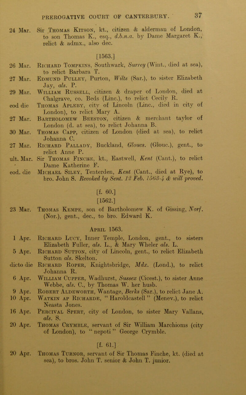 24 Mar. 26 Mar. 27 Mar. 29 Mar. eod die 27 Mar. 30 Mar. 27 Mar. ult. Mar. eod. die 23 Mar. 1 Apr. 5 Apr. dicto die 6 Apr. 9 Apr. 10 Apr. 16 Apr. 20 Apr. 20 Apr. Sir Thomas Kitson, kt., citizen & alderman of London, to son Thomas K., esq., d.b.n.a. by Dame Margaret K., relict & admx., also dec. [1563.] Richard Tompkins, Southwark, Surrey (Wint., died at sea), to relict Barbara T. Edmund Pulley, Purton, Wilts (Sar.), to sister Elizabeth Jay, als. P. William Russell, citizen & draper of London, died at Chalgrave, co. Beds (Line.), to relict Cecily R. Thomas Apleby, city of Lincoln (Line., died in city of London), to relict Mary A. Bartholomew Beeston, citizen & merchant taylor of London (d. at sea), to relict Johanna B. Thomas Capp, citizen of London (died at sea), to relict Johanna C. Richard Pallady, Buckland, Gloucs. (Clone.), gent., to relict Anne P. Sir Thomas Finche, kt., Eastwell, Kent (Cant.), to relict Dame Katherine F. Michael Siley, Tenterden, Kent (Cant., died at Rye), to bro. John S. Revoked by Sent. 12 Feb. 1568-J+ & will proved. [f. 60.] [1562.] Thomas Kempe, son of Bartholomew K. of Gissing, Norf. (Nor.), gent., dec., to bro. Edward K. April 1563. Richard Lucy, Inner Temple, London, gent., to sisters Elizabeth Fuller, als. L., & Mary Wheler als. L. Richard Sutton, city of Lincoln, gent., to relict Elizabeth Sutton als. Skelton. Richard Roper, Knightsbridge, Mdx. (Lond.), to relict Johanna R. William Cupper, Wadhurst, Sussex (Cicest.), to sister Anne Webbe, als. C., by Thomas W. her husb. Robert Aldeworth, Wantage, Berks (Sar.), to relict Jane A. Watkin ap Richarde, “ Haroldcastell ” (Menev.), to relict Neasta Jones. Percival Spert, city of London, to sister Mary Vallans, als. S. Thomas Crymble, servant of Sir William Marchioms (city of London), to “ nepoti ” George Crymble. [f. 61.] Thomas Turnor, servant of Sir Thomas Finche, kt. (died at sea), to bros. John T. senior & John T. junior.